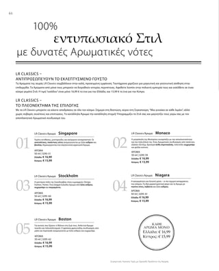 46
03
05
04
0201
ΚΑΘΕ
ΑΡΩΜΑ ΜΟΝΟ
Ελλάδα: € 16,99
Κύπρος: € 15,99
ΑΡΩΜΑ
50 ml | 3295-51
Ελλάδα: € 16,99
Κύπρος: € 15,99
ΑΡΩΜΑ
50 ml | 3295-60
Ελλάδα: € 16,99
Κύπρος: € 15,99
ΑΡΩΜΑ
50 ml | 3295-62
Ελλάδα: € 16,99
Κύπρος: € 15,99
ΑΡΩΜΑ
50 ml | 3295-59
Ελλάδα: € 16,99
Κύπρος: € 15,99
ΑΡΩΜΑ
50 ml | 3295-61
Ελλάδα: € 16,99
Κύπρος: € 15,99
Συγκριτικές Λιανικές Τιμές με Ομοειδή Προϊόντα της Αγοράς
LR CLASSICS –
ΑΝΤΙΠΡΟΣΩΠΕΎΟΥΝ ΤΟ ΕΚΛΕΠΤΥΣΜΈΝΟ ΓΟΎΣΤΟ
Τα Αρώματα της σειράς LR Classics συμβάλλουν στην καλή, προσεγμένη εμφάνιση. Ταυτόχρονα χαρίζουν μια μαγευτική και γοητευτική αίσθηση στην
επιδερμίδα. Τα Αρώματα από μόνα τους μπορούν να διηγηθούν ιστορίες περιπέτειας. Αφεθείτε λοιπόν στην πολυετή εμπειρία τους και εισέλθετε σε έναν
κόσμο γεμάτο Στιλ. Η τιμή“εισόδου”είναι μόνο 16,99 € το ένα για την Ελλάδα, και 15,99 € το ένα για την Κύπρο.
LR CLASSICS –
ΤΟ ΠΛΕΟΝΈΚΤΗΜΑ ΤΗΣ ΕΠΙΛΟΓΉΣ
Με τα LR Classics μπορείτε να κάνετε αποδράσεις σε όλο τον κόσμο. Σήμερα στη Βοστώνη, αύριο στη Σιγκαπούρη.“Μια γυναίκα σε κάθε λιμάνι”, αλλά
χωρίς σοβαρές συνέπειες και επιπτώσεις. Το κατάλληλο Άρωμα την κατάλληλη στιγμή! Υπογραμμίζει το Στιλ σας και μαγνητίζει τους γύρω σας με τον
αποπλανητικό Αρωματικό συνδυασμό του.
	 100%
εντυπωσιακό Στιλ
με δυνατές Αρωματικές νότες
LR Classics Άρωμα  Singapore
Γεμάτο αντιθέσεις, μυστηριώδες και ασύγκριτα συναρπαστικό. Οι
ανατολίτικες, πικάντικες νότες αναμειγνύονται με ξύλο κέδρου και
βανίλια, δημιουργώντας ένα σαγηνευτικά αρρενωπό Άρωμα.
LR Classics Άρωμα  Monaco
Η μητρόπολη της Μεσογείου συναρπάζει με την αποκλειστικότητα
και την πολυτέλειά της. Ένας Αρωματικός συνδυασμός από πικάντικο,
εξαίσιο τζίντζερ, δροσερά άνθη πορτοκαλιάς, πολυτελές κεχριμπάρι
και φύλλα καπνού.
LR Classics Άρωμα  Stockholm
Η μοντέρνα πόλη της Σκανδιναβίας όπου κυριαρχούν: Design,
Fashion, Parties. Ένα ελαφρά ξυλώδες Άρωμα από ξύλο κέδρου,
κεχριμπάρι και περγαμόντο.
LR Classics Άρωμα  Niagara
Η ασυγκράτητη και δυνατή φύση – οι πιο ισχυροί καταρράκτες
του κόσμου. Τα ίδια χαρακτηριστικά φέρει και το Άρωμα με
marine νότες, λεβάντα και ξύλο κέδρου.
LR Classics Άρωμα  Boston
Για αυτούς που ξέρουν τι θέλουν στη ζωή τους. Απλά ένα Άρωμα
ποικίλο και πολυπολιτισμικό. Ο φρέσκος,φρουτώδης συνδυασμός από
μήλο και πορτοκάλι αναμειγνύεται με ξύλο κέδρου και κεχριμπάρι.
 