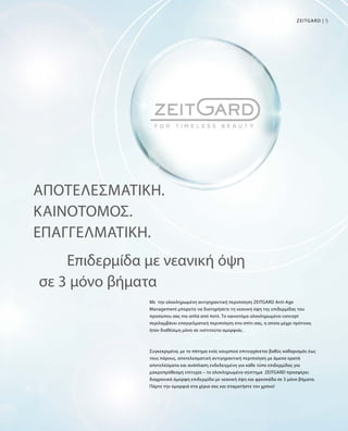 5ZEITGARD |
ΑΠΟΤΕΛΕΣΜΑΤΙΚΉ.
ΚΑΙΝΟΤΌΜΟΣ.
ΕΠΑΓΓΕΛΜΑΤΙΚΉ.
Με την ολοκληρωμένη αντιγηραντική περιποίηση ZEITGARD Anti-Age
Management μπορείτε να διατηρήσετε τη νεανική όψη της επιδερμίδας του
προσώπου σας πιο απλά από ποτέ. Το καινοτόμο ολοκληρωμένο concept
περιλαμβάνει επαγγελματική περιποίηση στο σπίτι σας, η οποία μέχρι πρότινος
ήταν διαθέσιμη μόνο σε ινστιτούτα ομορφιάς .
Συγκεκριμένα, με το πάτημα ενός κουμπιού επιτυγχάνεται βαθύς καθαρισμός έως
τους πόρους, αποτελεσματική αντιγηραντική περιποίηση με άμεσα ορατά
αποτελέσματα και ανάπλαση ενδεδειγμένη για κάθε τύπο επιδερμίδας για
μακροπρόθεσμη επιτυχία – το ολοκληρωμένο σύστημα ZEITGARD προσφέρει
διαχρονικά όμορφη επιδερμίδα με νεανική όψη και φρεσκάδα σε 3 μόνο βήματα.
Πάρτε την ομορφιά στα χέρια σας και σταματήστε τον χρόνο!
Επιδερμίδα με νεανική όψη
σε 3 μόνο βήματα
 