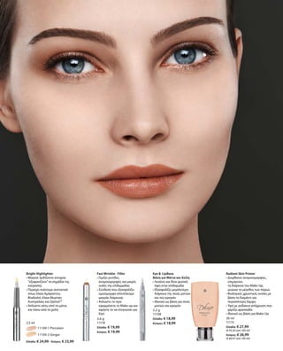54
		 11109-1 Porcelain
		 11109-2 Ginger
Ελλάδα: € 24,99 · Κύπρος: € 23,99
2,5 ml
3,6 g
11118
Ελλάδα: € 19,99
Κύπρος: € 19,99
2,2 g
11108
Ελλάδα: € 18,99
Κύπρος: € 18,99
30 ml
11115
Ελλάδα: € 27,99
(€ 93,30 ανά 100 ml)
Κύπρος: € 26,99
(€ 89,97 ανά 100 ml)
Bright Highlighter
• Μαγικό: Ιριδίζοντα στοιχεία
“εξαφανίζουν”τα σημάδια της
κούρασης
• Περιέχει πολύτιμα συστατικά
όπως έλαια Αμάραντου,
Bisabolol, έλαια Μυρτιάς
Αυστραλίας και Optisol™
• Απλώστε κάτω από τα μάτια
και πάνω από τα χείλη		
Fast Wrinkle - Filler
• Γεμίζει ρυτίδες,
ανομοιομορφίες και μικρές
ουλές της επιδερμίδας
• Σύνθεση που εξασφαλίζει
ομοιόμορφο αποτέλεσμα
μακράς διάρκειας
• Απλώστε το πριν
εφαρμόσετε το Make-up και
αφήστε το να στεγνώσει για
λίγο
Eye   LipBase
Βάση για Μάτια και Χείλη
• Λειαίνει και δίνει φυσική
όψη στην επιδερμίδα
• Εξασφαλίζει μεγαλύτερη
διάρκεια της σκιάς ματιών
και του κραγιόν
• Ιδανικό ως βάση για σκιές
ματιών και κραγιόν
Radiant Skin Primer
• Διορθώνει ανομοιομορφίες,
επιμηκύνει
τη διάρκεια του Make-Up,	
μειώνει το μέγεθος των πόρων
• Βιολογικές χρωστικές ουσίες με
βάση το διαμάντι για
περισσότερη λάμψη
• Υφή με ροδακινί απόχρωση που
χαρίζει φρεσκάδα	
• Ιδανικό ως βάση για Make-Up
 