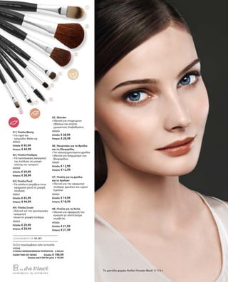 56
40062
Ελλάδα: € 45,99
Κύπρος: € 44,99
40060
Ελλάδα: € 39,99
Κύπρος: € 38,99
40061
Ελλάδα: € 45,99
Κύπρος: € 44,99
40063
Ελλάδα: € 29,99
Κύπρος: € 29,99
40064
Ελλάδα: € 28,99
Κύπρος: € 28,99
40067
Ελλάδα: € 12,99
Κύπρος: € 12,99
40065
Ελλάδα: € 19,99
Κύπρος: € 18,99
40066
Ελλάδα: € 21,99
Κύπρος: € 21,99
40068
ΣΥΝΟΛΟ ΜΕΜΟΝΩΜΕΝΩΝ ΠΡΟΪΟΝΤΩΝ € 245,92
ΕΙΔΙΚΗ ΤΙΜΗ ΣΕΤ ΜΟΝΟ  Ελλάδα: € 194,99
 Κύπρος από € 241,92 μόνο € 192,99
Το μοντέλο φοράει Perfect Powder Blush 11113-1
01 | Πινέλο Βάσης
• Για υγρό και
κρεμώδες Make-up
02 | Πινέλο Πούδρας
• Για ομοιόμορφη εφαρμογή
της πούδρας σε μορφή
σκόνης και compact
03 | Πινέλο Ρουζ
• Για απόλυτη ακρίβεια στην
εφαρμογή ρουζ σε μορφή
πούδρας
04 | Πινέλο Σκιών
•Ιδανικό για την ομοιόμορφη
εφαρμογή
σκιών σε μορφή πούδρας
05 | Blender
• Ιδανικό για στοχευμένο
σβήσιμο και απαλές
χρωματικές διαβαθμίσεις
06 | Βουρτσάκι για τα Φρύδια
και τις Βλεφαρίδες
• Για καλοσχηματισμένα φρύδια
• Ιδανικό για διαχωρισμό των
βλεφαρίδων
07 | Πινέλο για τα φρύδια
και το Eyeliner
• Ιδανικό για την εφαρμογή
πούδρας φρυδιών και υγρού
Eyeliner
08 | Πινέλο για τα Χείλη
• Ιδανικό για εφαρμογή του
κραγιόν με αποτέλεσμα
ακριβείας
ΕΞΟΙΚΟΝΟΜΕΙΤΕ ΜΕ ΤΟ ΣΕΤ
Το Σετ περιλαμβάνει όλα τα πινέλα
 