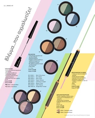 58 | MAKE-UP
01 | 10420-1 	 Mint ’n’Pine Green
02 | 10420-3 	 Sky ’n’Water
03 | 10420-4 	 Rose ’n’Grey
04 | 10420-6 	 Taupe ’n’Bronze
05 | 10420-7 	 Cashmere ’n’Copper
06 | 10420-8 	 Mauve ’n’Plum
07 | 10420-9 	 Gold ’n’Bronze
08 | 10420-10 	 Vintage Rose ’n’Grape
		 10005-1 Absolute Black
		 10005-2 Dark Brown
2,5 ml
Ελλάδα: € 9,99
Κύπρος: € 9,99
		 10006-1 Cashmere Creme
		 10006-2 Cashmere Brown
4,9 g  1,3 g
Ελλάδα: € 10,99
Κύπρος: € 10,99
10004
2 x 4,6 g
Ελλάδα: € 10,99
Κύπρος: € 10,99
2 x 1,25 g
Ελλάδα: € 10,99
Κύπρος: € 10,99
Συγκριτικές Λιανικές Τιμές με Ομοειδή Προϊόντα της Αγοράς
Βλέμμα...πουαιχμαλωτίζει!
ΥΓΡΟ EYELINER
• Έντονο και καλυπτικό χρωματικό
αποτέλεσμα
• Δημιουργεί ακριβείς και
ομοιόμορφες γραμμές
• Στεγνώνει εύκολα και είναι
μακράς διάρκειας
• Ανακινήστε πριν από τη χρήση
ΔΙΠΛΟ ΜΟΛΥΒΙ ΦΡΥΔΙΩΝ
• Τονίζει τα φρύδια με φυσικό τρόπο
• Λεπτή μύτη: Για διαμόρφωση του
σχήματος
• Χοντρή μύτη: Για γέμισμα
Συμβουλή: Ιδανικό και ως σκιά
ματιών!
ΜΟΛΥΒΙ ΜΑΤΙΩΝ ΓΙΑ ΛΑΜΨΗ
• 2 άκρες για πρωινό και βραδινό
μακιγιάζ
• Απαλό ροζ για την ημέρα
• Λαμπερό λευκό για το βράδυ
• Μεγαλώνει το μάτι οπτικά
• Περάστε το μολύβι στο τόξο των
φρυδιών
ΣΚΙΑ ΜΑΤΙΩΝ
• Διπλή δύναμη χρωμάτων για
μοναδικό βλέμμα
• Λαμπερά χρώματα
• Πούδρινη, απαλή σύνθεση με
ιριδίζοντα στοιχεία που
αντανακλούν στο φως
• Με καθαρά μεταλλικά στοιχεία
και Phycocorail®
• Χωρίς τάλκη
 