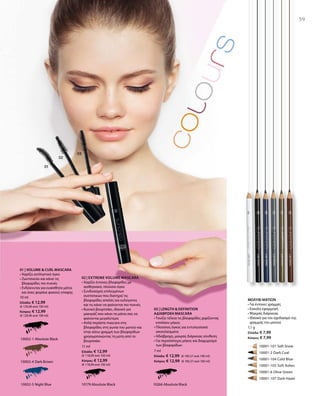 59
10002-1 Absolute Black
10002-4 Dark Brown
10002-5 Night Blue
	 	 10001-101 Soft Snow
		 10001-2 Dark Coal
		 10001-104 Cold Blue
		 10001-105 Soft Ashes
		 10001-6 Olive Green
		 10001-107 Dark Hazel
10266 Absolute Black10179 Absolute Black
10 ml
Ελλάδα: € 12,99
(€ 129,90 ανά 100 ml)
Κύπρος: € 12,99
(€ 129,90 ανά 100 ml)
11 ml
Ελλάδα: € 12,99
(€ 118,09 ανά 100 ml)
Κύπρος: € 12,99
(€ 118,09 ανά 100 ml)
7 ml
Ελλάδα: € 12,99 (€ 185,57 ανά 100 ml)
Κύπρος: € 12,99 (€ 185,57 ανά 100 ml)
1,1 g
Ελλάδα: € 7,99
Κύπρος: € 7,99
01 | VOLUME  CURL MASCARA
• Χαρίζει εκπληκτικό όγκο
• Ζωντανεύει και κάνει τις
βλεφαρίδες πιο πυκνές
• Ενδείκνυται για ευαίσθητα μάτια
και όσες φοράνε φακούς επαφής
02 | EXTREME VOLUME MASCARA
• Χαρίζει έντονες βλεφαρίδες με
αισθησιακό, πλούσιο όγκο
• Συνδυασμός επιλεγμένων
συστατικών που διατηρεί τις
βλεφαρίδες απαλές και ευλύγιστες
και τις κάνει να φαίνονται πιο πυκνές
• Κωνικό βουρτσάκι, ιδανικό για
μακιγιάζ που κάνει τα μάτια σας να
φαίνονται μεγαλύτερα
• Απλά περάστε mascara στις
βλεφαρίδες στη γωνία του ματιού και
στην κάτω γραμμή των βλεφαρίδων
χρησιμοποιώντας τη μύτη από το
βουρτσάκι
03 | LENGTH  DEFINITION
ΑΔΙΑΒΡΟΧΗ MASCARA
• Τονίζει τέλεια τις βλεφαρίδες χαρίζοντας
επιπλέον μήκος
• Πλούσιος όγκος για εντυπωσιακά
αποτελέσματα
• Αδιάβροχη, μακράς διάρκειας σύνθεση
• Για περισσότερο μήκος και διαχωρισμό
των βλεφαρίδων
ΜΟΛΥΒΙ ΜΑΤΙΩΝ
• Για έντονες γραμμές
• Εύκολη εφαρμογή
• Μακράς διάρκειας
• Ιδανικό για τον σχεδιασμό της
γραμμής του ματιού
 