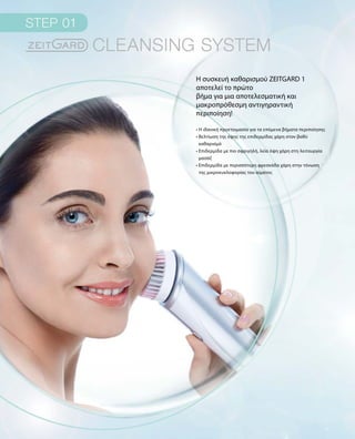 Η συσκευή καθαρισμού ZEITGARD 1
αποτελεί το πρώτο
βήμα για μια αποτελεσματική και
μακροπρόθεσμη αντιγηραντική
περιποίηση!
• Η ιδανική προετοιμασία για τα επόμενα βήματα περιποίησης
• Βελτίωση της όψης της επιδερμίδας χάρη στον βαθύ
καθαρισμό	
• Επιδερμίδα με πιο σφριγηλή, λεία όψη χάρη στη λειτουργία
μασάζ
• Επιδερμίδα με περισσότερη φρεσκάδα χάρη στην τόνωση
της μικροκυκλοφορίας του αίματος
 