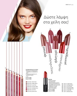 61MAKE-UP |
		 01| 10032-1 Warm Rose
		 02| 10032-2 Magic Mauve
		 03| 10032-3 Juicy Rose
		 04| 10032-4 Orange Toffee
		 05| 10032-5 Midnight Plum
		 06| 10032-7 Hot Chili
		 07| 10032-8 Brown Rose
	01| 	 10431-101 Warm Rose
	02| 	 10431-102 Magic Mauve
	03| 	 10431-103 Juicy Rose
	04| 	 10431-104 Orange Toffee
	05| 	 10431-105 Midnight Plum
	06| 	 10431-107 Hot Chili
	07| 	 10431-108 Brown Rose
1,16 g
Ελλάδα: € 5,99
Κύπρος: € 5,99
Ελλάδα: € 10,99
Κύπρος: € 10,99
Δώστε λάμψη
στα χείλη σας!
μυστηριώδες
αισθησιακό
φλογερό
παιχνιδιάρικο
φυσικό
LIPLINER ΜΟΛΥΒΙ ΓΙΑ ΤΑ ΧΕΙΛΗ
• Ιδανικό για το περίγραμμα και
τη διόρθωση του μακιγιάζ στα
χείλη
• Σε χρωματική αρμονία με τα
κραγιόν LR Colours
ΚΡΑΓΙΟΝ
• Χρώμα και λάμψη,
που σαγηνεύουν
• Μεγάλη ποικιλία χρωμάτων:
από σαγηνευτικό κόκκινο και
παραμυθένιο ροζ έως φυσικές
αποχρώσεις του καφέ
• Περιποείται τα χείλη
χάρη στη Βιταμίνη E
 