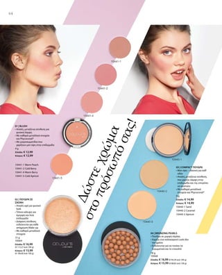 64
Δώστεχρώμα
στοπρόσωπόσας!
4 g
Ελλάδα: € 12,99
Κύπρος: € 12,99
10441-1 Warm Peach
10441-2 Cold Berry
10441-4 Warm Berry
10441-5 Cold Apricot
01 | BLUSH
• Απαλή, μεταξένια σύνθεση για
φυσική λάμψη
• Με καθαρά μεταλλικά στοιχεία
και Phycocorail®
• Με μικροσωματίδια που
χαρίζουν ματ όψη στην επιδερμίδα
15 g
10064
Ελλάδα: € 16,99
(€ 113,27 ανά 100 g)
Κύπρος: € 15,99
(€ 106,60 ανά 100 g)
02 | ΠΟΥΔΡΑ ΣΕ
ΣΚΟΝΗ
• Απαλή υφή για φυσικό
look
• Τέλεια κάλυψη για
όμορφη και λεία
επιδερμίδα 
• Διάφανη σύνθεση,
ενδείκνυται για κάθε
απόχρωση Make-up
• Με καθαρά μεταλλικά
στοιχεία
9 g
Ελλάδα: € 14,99
Κύπρος: € 14,99
10440-1 Sand
10440-2 Caramel
10440-3 Apricot
18 g
10068
Ελλάδα: € 16,99 (€ 94,39 ανά 100 g)
Κύπρος: € 15,99 (€ 88,83 ανά 100 g)
03 | COMPACT ΠΟΥΔΡΑ
• Ματ όψη – ιδανική για καθ‘
οδόν
• Απαλή, μεταξένια σύνθεση,
που χαρίζει λάμψη στην
επιδερμίδα και της επιτρέπει
να αναπνέει
• Με καθαρά μεταλλικά
στοιχεία και Phycocorail®
04 | BRONZING PEARLS
• Πούδρα σε μορφή πέρλας
• Χαρίζει ένα καλοκαιρινό Look όλο
τον χρόνο
• Ενδείκνυται για να τονίσει τα
ζυγωματικά και το ντεκολτέ
 