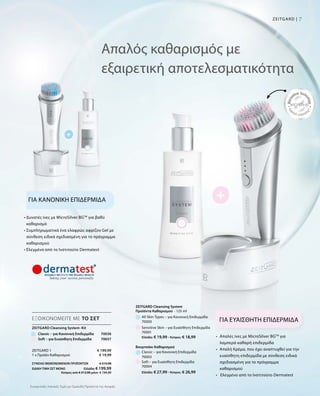7ZEITGARD |
ΣΥΝΟΛΟ ΜΕΜΟΝΩΜΕΝΩΝ ΠΡΟΪΟΝΤΩΝ € 219,98
ΕΙΔΙΚΗ ΤΙΜΗ ΣΕΤ ΜΟΝΟ  Ελλάδα: € 199,99
 Κύπρος από € 213,98 μόνο € 194,99
Συγκριτικές Λιανικές Τιμές με Ομοειδή Προϊόντα της Αγοράς
Απαλός καθαρισμός με
εξαιρετική αποτελεσματικότητα
ΓΙΑ ΚΑΝΟΝΙΚΗ ΕΠΙΔΕΡΜΙΔΑ
ΓΙΑ ΕΥΑΙΣΘΗΤΗ ΕΠΙΔΕΡΜΙΔΑ
• Δυνατές ίνες με MicroSilver BGTM
για βαθύ
καθαρισμό
• Συμπληρωματικά ένα ελαφρώς αφρίζον Gel με
σύνθεση ειδικά σχεδιασμένη για το πρόγραμμα
καθαρισμού
• Ελεγμένο από το Ινστιτούτο Dermatest
•	Απαλές ίνες με MicroSilver BGTM
για
λαμπερά καθαρή επιδερμίδα
•	Απαλή Κρέμα, που έχει αναπτυχθεί για την
ευαίσθητη επιδερμίδα με σύνθεση ειδικά
σχεδιασμένη για το πρόγραμμα
καθαρισμού
• Ελεγμένο από το Ινστιτούτο Dermatest
All Skin Types – για Κανονική Επιδερμίδα
ZEITGARD Cleansing System-Kit
70036
Προϊόντα Καθαρισμού
Ελλάδα: € 27,99 · Κύπρος: € 26,99
Ελλάδα: € 19,99 · Κύπρος: € 18,99
Βουρτσάκι Καθαρισμού
Classic – για Κανονική Επιδερμίδα
Sensitive Skin – για Ευαίσθητη Επιδερμίδα
Soft – για Ευαίσθητη Επιδερμίδα
ΕΞΟΙΚΟΝΟΜΕΙΤΕ ΜΕ ΤΟ ΣΕΤ
Classic – για Κανονική Επιδερμίδα
ZEITGARD 1
1 x Προϊόν Καθαρισμού
€ 199,99
€ 19,99
70000
70001
70003
70004
ZEITGARD Cleansing System
· 125 ml
Soft – για Ευαίσθητη Επιδερμίδα 70037
 