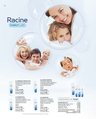 70
500 ml
22002
Ελλάδα: € 10,99
(€ 21,98 ανά 1000 ml)
Κύπρος: € 10,99
(€ 21,98 ανά 1000 ml)
250 ml
22000
Ελλάδα: € 7,99
(€ 31,96 ανά 1000 ml)
Κύπρος: € 7,99
(€ 31,96 ανά 1000 ml)
250 ml
22001
Ελλάδα: € 7,99
(€ 31,96 ανά 1000 ml)
Κύπρος: € 7,99
(€ 31,96 ανά 1000 ml)
250 ml
22026
Ελλάδα: € 8,99
(€ 35,96 ανά 1000 ml)
Κύπρος: € 8,99
(€ 35,96 ανά 1000 ml)
22028
€ 10,99
€ 8,99
€ 7,99
€ 7,99
ΣΥΝΟΛΟ ΜΕΜΟΝΩΜΕΝΩΝ ΠΡΟΪΟΝΤΩΝ € 35,96
ΕΙΔΙΚΗ ΤΙΜΗ ΣΕΤ ΜΟΝΟ  Ελλάδα: € 31,99
 Κύπρος από € 35,96 μόνο € 31,99
Συγκριτικές Λιανικές Τιμές με Ομοειδή Προϊόντα της Αγοράς
ΕΞΟΙΚΟΝΟΜΕΙΤΕ ΜΕ ΤΟ ΣΕΤ
RACINE FAMILY ΣΕΤ
Κρεμώδες Αφρόλουτρο · 500 ml
Λοσιόν Σώματος · 250 ml
Σαμπουάν · 250 ml
Κρεμοντούς · 250 ml
01 | ΚΡΕΜΩΔΕΣ ΑΦΡΟΛΟΥΤΡΟ
Μια περιποιητική εμπειρία κατά
τη διάρκεια του μπάνιου για όλη
την οικογένεια.
03 | ΚΡΕΜΟΝΤΟΥΣ
Η κρεμώδης σύνθεση
περιποίησης καθαρίζει το σώμα
σας και περιποιείται την
επιδερμίδα σας απαλά.
02 | ΛΟΣΙΟΝ ΣΩΜΑΤΟΣ
Η θαυμάσια ελαφριά υφή
απορροφάται γρήγορα χαρίζοντας
στην επιδερμίδα μια αίσθηση
μεταξένιας απαλότητας.
04 | ΣΑΜΠΟΥΑΝ
Περιποιείται τα μαλλιά σας
απαλά χωρίς να τα βαραίνει,
χαρίζοντάς τους ταυτόχρονα
λάμψη και απαλότητα.
 