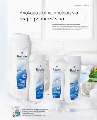 71ΠΕΡΙΠΟΙΗΣΗ ΣΩΜΑΤΟΣ |
Απολαυστική περιποίηση για
όλη την οικογένεια
Επίσης, μπορείτε να βρείτε περισσότερα
Highlight προϊόντα στον κατάλογο
Health Collection.
Ρωτήστε τον/την LR Συνεργάτη σας!
Ένας για όλους και όλοι για έναν – η σειρά προϊόντων
Racine Family Care είναι καθαρά οικογενειακή υπόθεση: αφρόλουτρο,
ντους, περιποίηση σώματος και μαλλιών – η Racine Family Care είναι
εξαιρετικά απαλή με την επιδερμίδα μικρών και μεγάλων!
 