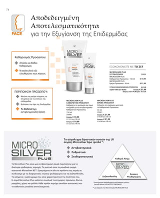 74
Αποδεδειγμένη
Αποτελεσματικότητα
για την Εξυγίανση της Επιδερμίδας
ΕΞΟΙΚΟΝΟΜΕΙΤΕ ΜΕ ΤΟ ΣΕΤ
Καθαρισμός Προσώπου:
Απαλός και Βαθύς
Καθαρισμός
Το σαλικυλικό οξύ
ελευθερώνει τους πόρους
ΠΕΡΙΠΟΙΗΣΗ ΠΡΟΣΩΠΟΥ:
Μειώνει τα μαύρα στίγματα, τα
σπυράκια και τις ατέλειες της
επιδερμίδας
Το Defensil έχει
αντιφλεγμονώδη δράση
Βελτιώνει την όψη της Επιδερμίδας
Το σύμπλεγμα δραστικών ουσιών της LR
σειράς Microsilver δρα τριπλά *:
Αντιβακτηριακά
Καθαρό Ασήμι
Δεξπανθενόλη
Ενώσεις
Ψευδάργυρου
Σταθεροποιητικά
Ρυθμιστικά
Το MicroSilver Plus είναι μια αντιβακτηριακή σειρά περιποίησης για τις
ιδιαίτερα ερεθισμένες περιοχές. Το μυστικό είναι το μοναδικό ενεργό
συστατικό Microsilver BG™. Εμπεριέχεται σε όλα τα προϊόντα της σειράς σε
συνδυασμό με τις διαφορετικές ενώσεις ψευδάργυρου και τη Δεξπανθενόλη.
Το ασημένιο- γκρίζο χρώμα του είναι χαρακτηριστικό της ποιότητάς του.
Η σειρά Microsilver Plus καλύπτει συνολικά 5 κατηγορίες: πρόσωπο, δόντια,
μασχάλες, χέρια, και μαλλιά. Κάθε προϊόν περιέχει επιπλέον συστατικά, που
το καθιστούν μοναδικά αποτελεσματικό.
* Επιστημονικά Αποδεδειγμένο από διάφορες μελέτες
(μεταξύ άλλων SGS INSTITUT FRESENIUS)
** με εξαίρεση την Οδοντότσιχλα MICROSILVER PLUS
150 ml
25000
Ελλάδα: € 19,99
(€ 13,33 ανά 100 ml)
Κύπρος: € 19,99
(€ 13,33 ανά 100 ml)
50 ml
25001
Ελλάδα: € 21,99
(€ 43,98 ανά 100 ml)
Κύπρος: € 21,99
(€ 43,98 ανά 100 ml)
MICROSILVER PLUS
ΚΑΘΑΡΙΣΤΙΚΟ ΠΡΟΣΩΠΟΥ
Καθαρίστε το πρόσωπό σας πρωί
και βράδυ με το αντιβακτηριακό
Καθαριστικό Προσώπου.
MICROSILVER PLUS
ΚΡΕΜΑ ΠΡΟΣΩΠΟΥ
Απλώστε στο πρόσωπο μετά από
το Καθαριστικό Προσώπου.
25004
€ 19,99
€ 21,99
ΣΥΝΟΛΟ ΜΕΜΟΝΩΜΕΝΩΝ ΠΡΟΪΟΝΤΩΝ € 41,98
ΕΙΔΙΚΗ ΤΙΜΗ ΣΕΤ ΜΟΝΟ  Ελλάδα: € 37,99
 Κύπρος από € 41,98 μόνο € 37,99
MICROSILVER PLUS
ΣΕΤ ΠΡΟΣΩΠΟΥ
MICROSILVER PLUS
Καθαριστικό Προσώπου · 150 ml
MICROSILVER PLUS
Κρέμα Προσώπου · 50 ml
 