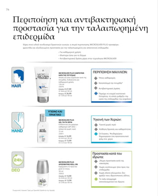 76
Συγκριτικές Λιανικές Τιμές με Ομοειδή Προϊόντα της Αγοράς
150 ml
25070
Ελλάδα: € 27,99
(€ 18,66 ανά 100 ml)
Κύπρος: € 26,99
(€ 17,99 ανά 100 ml)
ΠΕΡΙΠΟΙΗΣΗ ΜΑΛΛΙΩΝ:
Ήπιος καθαρισμός
Καταπολεμά την πιτυρίδα*
Αντιβακτηριακή Δράση
MICROSILVER PLUS ΣΑΜΠΟΥΑΝ
ΚΑΤΑ ΤΗΣ ΠΙΤΥΡΙΔΑΣ
Απαλό και ήπιο Σαμπουάν κατά της
πιτυρίδας. Ενδείκνυται για
καθημερινή χρήση.
Περιέχει το ενεργό συστατικό
Octopirox, το οποίο ρυθμίζει την
υγεία της επιδερμίδας του κεφαλιού
Περιποίηση και αντιβακτηριακή
προστασία για την ταλαιπωρημένη
επιδερμίδα
Χάρη στον ειδικό συνδυασμό δραστικών ουσιών, η σειρά περιποίησης MICROSILVER PLUS προσφέρει
φροντίδα και εξειδικευμένη προστασία για την ταλαιπωρημένη και απαιτητική επιδερμίδα.
• Για καθημερινή χρήση
• Ιδιαίτερα ήπια για το δέρμα
• Αντιβακτηριακή δράση χάρη στην τεχνολογία MICROSILVER
75 ml
25051
Ελλάδα: € 16,99
(€ 22,65 ανά 100 ml)
Κύπρος: € 15,99
(€ 21,32 ανά 100 ml)
ΥΓΙΕΙΝO ΚΑΙ
ΠΡΑΚΤΙΚO
Υγιεινή των Χεριών:
Υγιεινή χωρίς νερό
Αίσθηση δροσιάς και καθαριότητας
Οι Ενώσεις Ψευδαργύρου
δημιουργούν ένα προστατευτικό
φιλμ στα χέρια
MICROSILVER PLUS
GEL ΓΙΑ ΤΑ ΧΕΡΙΑ
Ενδείκνυται για γρήγορο
καθαρισμό καθ’οδόν –
ακόμα και χωρίς νερό.
50 ml
25022
Ελλάδα: € 14,99
(€ 29,98 ανά 100 ml)
Κύπρος: € 13,99
(€ 27,98 ανά 100 ml)
Προστασία κατά του
ιδρώτα:
24ωρη προστασία κατά της
κακοσμίας
Χωρίς οινόπνευμα: ήπιο προς την
επιδερμίδα
Χωρίς άλατα αλουμινίου: δεν
φράζει τους ιδρωτοποιούς αδένες
Το ταλκ απορροφά
αποτελεσματικά τον ιδρώτα
MICROSILVER PLUS
ΑΠΟΣΜΗΤΙΚΟ ROLL-ON
Εφαρμόστε το πρωί και
μετά το ντους.
 