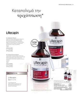 79ΠΕΡΙΠΟΙΗΣΗ ΜΑΛΛΙΩΝ |
200 ml
27000
Ελλάδα: € 22,99
(€ 11,50 ανά 100 ml)
Κύπρος: € 21,99
(€ 11,00 ανά 100 ml)
200 ml
27001
Ελλάδα: € 44,99
(€ 22,50 ανά 100 ml)
Κύπρος: € 42,99
(€ 21,50 ανά 100 ml)
€ 22,99
€ 44,99
27002
ΣΥΝΟΛΟ ΜΕΜΟΝΩΜΕΝΩΝ ΠΡΟΪΟΝΤΩΝ € 67,98
ΕΙΔΙΚΗ ΤΙΜΗ ΣΕΤ ΜΟΝΟ  Ελλάδα: € 57,99
 Κύπρος από € 64,98 μόνο € 55,99Συγκριτικές Λιανικές Τιμές με Ομοειδή Προϊόντα της Αγοράς
TOP
SELLER!
ΕΞΟΙΚΟΝΟΜΕΙΤΕ ΜΕ ΤΟ ΣΕΤ
ΣΑΣ ΣΥΝΙΣΤΟΎΜΕ:
L-Recapin
Σετ 1 + 1!
Η συστηματική και
μακροπρόθεσμη χρήση και των
δύο προϊόντων εξασφαλίζει το
ιδανικό αποτέλεσμα.
Καταπολεμά την
τριχόπτωση*
L-Recapin Σετ 1 + 1
L-Recapin Σαμπουάν · 200 ml
L-Recapin Τονωτική Λοσιόν · 200 ml
01 | Σαμπουάν L-Recapin
Ένας συνδυασμός δερματολογικά ελεγμένων
δραστικών συστατικών καθαρίζει απαλά
και περιποιείται τα μαλλιά. Η συστηματική
χρήση σε συνδυασμό με την Τονωτική Λοσιόν
L-Recapin μειώνει αισθητά την τριχόπτωση
και βελτιώνει την όψη των μαλλιών.
02 | L-Recapin Τονωτική Λοσιόν
**Η L-Recapin Τονωτική Λοσιόν σταματά την
κληρονομική τριχόπτωση. Απλώστε ομοιόμορφα
την Τονωτική Λοσιόν μετά το λούσιμο σε
νωπά μαλλιά. Έπειτα κάνετε μασάζ με κυκλικές
κινήσεις.
 