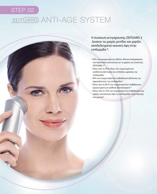 Η συσκευή αντιγήρανσης ZEITGARD 2
λειαίνει τις μικρές ρυτίδες και χαρίζει
αποδεδειγμένα νεανική όψη στην
επιδερμίδα *.
• 95% των συμμετεχόντων βλέπει ιδανική απορρόφηση
των δραστικών συστατικών με τη χρήση της συσκευής
ZEITGARD 2 *
• Πάνω από το 90 % όλων των συμμετεχόντων
αισθάνεται βελτίωση του επίπεδου υγρασίας της
επιδερμίδας
• 90% των συμμετεχόντων επιβεβαιώνει βελτίωση της
σφριγηλότητας της επιδερμίδας*
• Πάνω από το 80 % των συμμετεχόντων επιβεβαιώνει
άμεσα ορατά και αισθητά αποτελέσματα *
• Πάνω από το 75% των συμμετεχόντων επιβεβαιώνει μια
σαφώς νεανικότερη όψη της επιδερμίδας στην περιοχή
των ματιών*
 