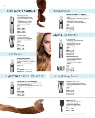 82
300 ml
26040
Ελλάδα: € 14,99
(€ 49,97 ανά 1000 ml)
Κύπρος: € 13,99
(€ 46,63 ανά 1000 ml)
150 ml
26052
Ελλάδα: € 9,99
(€ 6,66 ανά 100 ml)
Κύπρος: € 9,99
(€ 6,66 ανά 100 ml)
150 ml
26051
Ελλάδα: € 10,99 (€ 7,33 ανά 100 ml)
Κύπρος: € 10,99 (€ 7,33 ανά 100 ml)
150 ml
26053
Ελλάδα: € 10,99
(€ 7,33 ανά 100 ml)
Κύπρος: € 10,99
(€ 7,33 ανά 100 ml)
200 ml
26039
Ελλάδα: € 12,99
(€ 6,50 ανά 100 ml)
Κύπρος: € 12,99
(€ 6,50 ανά 100 ml)
150 ml
26037
Ελλάδα: € 10,99
(€ 7,33 ανά 100 ml)
Κύπρος: € 10,99
(€ 7,33 ανά 100 ml)
150 ml
26038
Ελλάδα: € 10,99
(€ 7,33 ανά 100 ml)
Κύπρος: € 10,99
(€ 7,33 ανά 100 ml)
150 ml
26050
Ελλάδα: € 10,99
(€ 7,33 ανά 100 ml)
Κύπρος: € 10,99
(€ 7,33 ανά 100 ml)
4774
Ελλάδα: € 21,99
Κύπρος: € 21,99
Συγκριτικές Λιανικές Τιμές με Ομοειδή Προϊόντα της Αγοράς
...και Λάμψη
Extra Δυνατό Κράτημα
Styling Περιποίησης
Εκθαμβωτική ΛάμψηΠροστασία από τη Θερμότητα
Φρεσκάρισμα
ΣΠΡΕΪ ΦΙΞΑΡΙΣΜΑΤΟΣ
• Σπρέι Φιξαρίσματος για δυνατό
κράτημα και αποτέλεσμα μεγάλης
διάρκειας
• Τα μαλλιά διατηρούν τη φυσική
τους ελαστικότητα, αποκτούν
όγκο και μεταξένια λάμψη
GEL ΧΤΕΝΙΣΜΑΤΟΣ
• Για πολύ δυνατό κράτημα
• Περιποιείται με προβιταμίνη Β5
• Εφαρμόστε σε βρεγμένα ή στεγνά
μαλλιά
ΛΑΚ ΜΑΛΛΙΩΝ ΓΙΑ ΛΑΜΨΗ
• Για πολύ δυνατό κράτημα και λάμψη
• Αφαιρείται εύκολα με το χτένισμα, δεν
κολλάει
• Εφαρμόστε αφού ολοκληρώσετε το
χτένισμά σας
ΣΠΡΕΪ ΦΡΕΣΚΑΡΙΣΜΑΤΟΣ ΓΙΑ ΤΑ ΜΑΛΛΙΑ
• Φρεσκάρει το χτένισμα και τα μαλλιά ανά πάσα
στιγμή
• Προσφέρει κράτημα και φροντίζει τα μαλλιά με
προβιταμίνη Β5
• Χαρίζει άμεσα αίσθηση φρεσκάδας
• Εφαρμόστε στα μαλλιά όποτε επιθυμείτε
STYLING MOUSSE
• Κρεμώδης και περιποιητικός αφρός
για μέτριο κράτημα
• Προσφέρει κράτημα και όγκο
μεγάλης διάρκειας χωρίς να
ξηραίνει τα μαλλιά
ΚΡΕΜΑ ΔΙΑΜΟΡΦΩΣΗΣ
• Ιδανικός συνδυασμός θρεπτικών
ουσιών και συστατικών styling
• Προσφέρει κράτημα
• Ιδανικό για το σωστό styling των
μαλλιών
ΣΠΡΕΪ ΠΡΟΣΤΑΣΙΑΣ ΑΠΟ ΤΗ ΘΕΡΜΟΤΗΤΑ
• Προστατεύει τα μαλλιά από τη θερμότητα (σεσουάρ,
σίδερο μαλλιών, ισιωτικό, κτλ.)
• Το σύμπλεγμα με θαλάσσιο κολλαγόνο (marine) δρα
αναζωογονητικά και ενυδατικά
ΙΣΙΩΤΙΚΟ BALM ΜΑΛΛΙΩΝ
• Ισιώνει και προσφέρει μοναδική λάμψη
• Χαρίζει μεταξένια απαλότητα στα μαλλιά
• Ενυδατώνει
ΕΠΙΠΕΔΗ ΒΟΥΡΤΣΑ
• Με στρογγυλεμένες άκρες που
προστατεύουν την τρίχα
• 13 σειρές συνθετικά δοντάκια
Διαστάσεις: περ. 24,5 cm x 8 cm
 