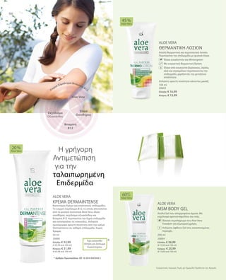 86
100 ml
20603
Ελλάδα: € 16,99
Κύπρος: € 15,99
200 ml
20604
Ελλάδα: € 26,99
(€ 13,50 ανά 100 ml)
Κύπρος: € 25,99
(€ 13,00 ανά 100 ml)
50 ml
20606
Ελλάδα: € 32,99
(€ 65,98 ανά 100 ml)
Κύπρος: € 31,99
(€ 63,98 ανά 100 ml)
*
Συγκριτικές Λιανικές Τιμές με Ομοειδή Προϊόντα της Αγοράς
ALOE VERA
ΘΕΡΜΑΝΤΙΚΗ ΛΟΣΙΟΝ
Απαλή θερμαντική και περιποιητική λοσιόν.
Περιποιείται την επιδερμίδα με φυσικά έλαια.
		Έλαια ευκαλύπτου και Wintergreen
		Με ευεργετική θερμαντική δράση
		Έλαια από κουκούτσι βερίκοκου, Jojoba,
ελιά και σησαμέλαιο περιποιούνται την
επιδερμίδα, χαρίζοντάς της μεταξένια
απαλότητα.
Απλώστε αρκετή ποσότητα κάνοντας μασάζ.
ALOE VERA
ΚΡΕΜΑ DERMAINTENSE
Καινοτόμος Κρέμα για απαιτητικές επιδερμίδες.
Το ενεργό σύμπλεγμα Β12, το οποίο αποτελείται
από τα φυσικά συστατικά Aloe Vera, έλαιο
οινοθήρας, εκχύλισμα οξυακάνθου και
Βιταμίνη Β12 περιποιείται την ξηρή επιδερμίδα
και καταπραΰνει τις κοκκινίλες. Απλώστε
ομοιόμορφα αρκετή ποσότητα από την κρέμα
Dermaintense σε καθαρή επιδερμίδα. Χωρίς
Άρωμα.
ALOE VERA
MSM BODY GEL
Απαλό Gel που απορροφάται άμεσα. Με
εκχύλισμα αρκτοστάφυλλου και ιτιάς.
		Iδανικό συμπλήρωμα του Aloe Vera
Freedom για εξωτερική χρήση.
		Απλώστε άφθονο Gel στις καταπονημένες
περιοχές.
45 %
Aloe Vera
20 %
Aloe Vera
Έχει κατατεθεί
Αίτηση για Δίπλωμα
Ευρεσιτεχνίας
60%
Aloe Vera
Η γρήγορη
Αντιμετώπιση
για την	
ταλαιπωρημένη
Επιδερμίδα
* Αριθμός Πρωτοκόλλου: DE 10 2010 030 443.3
Aloe Vera
Έλαιο
Οινοθήρας
Ενεργό Σύμπλεγμα Βιταμίνης Β12
Βιταμίνη
Β12
Εκχύλισμα
Οξυακάνθου
+
 
