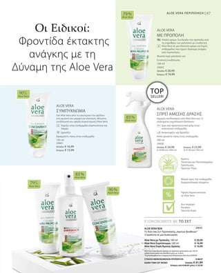 87ALOE VERA ΠΕΡΙΠΟΙΗΣΗ |
100 ml
20602
Ελλάδα: € 20,99
Κύπρος: € 19,99
100 ml
20601
Ελλάδα: € 16,99
Κύπρος: € 15,99
ALOE VERA
ΜΕ ΠΡΟΠΟΛΗ
		Απαλή κρέμα. Συνδυάζει την πρόπολη από
τις κηρύθρες των μελισσών με ενυδατική
Aloe Vera σε μια πλούσια κρέμα για ξηρές
επιδερμίδες που έχουν ιδιαίτερη ανάγκη
από περιποίηση.
Φυσικό κερί μελισσών για
Εντατική ενυδάτωση
ALOE VERA
ΣΥΜΠΥΚΝΩΜΑ
Gel Aloe Vera από το εσωτερικό του φύλλου
στη φυσική του μορφή και σύσταση. Μέγιστη
ενυδάτωση και υψηλή συγκέντρωση Aloe Vera.
		Χαρίζει στην επιδερμίδα ελαστικότητα και
λάμψη
		Δροσίζει
Εφαρμόστε πάνω στην επιδερμίδα
ALOE VERA
ΣΠΡΕΪ ΑΜΕΣΗΣ ΔΡΑΣΗΣ
Ισχυρός συνδυασμός από Aloe Vera και 12
επιλεγμένα εκχυλίσματα βοτάνων.
		Δρα σαν προστατευτικό φιλμ στην
απαιτητική επιδερμίδα.
		 Ανακουφίζει και δροσίζει.
Απλά ψεκάστε πάνω στην επιδερμίδα.
79 %
Aloe Vera
90%
Aloe Vera
83 %
Aloe Vera
79%
Aloe Vera
83 %
Aloe Vera
90 %
Aloe Vera
500 ml
20600
Ελλάδα: € 24,99 	 Κύπρος: € 23,99
(€ 49,98 ανά 1000 ml) 	 (€ 47,98 ανά 1000 ml)
ΕΞΟΙΚΟΝΟΜΕΙΤΕ ΜΕ ΤΟ ΣΕΤ
Οι Ειδικοί:
Φροντίδα έκτακτης
ανάγκης με τη
Δύναμη της Aloe Vera
TOP
SELLER!
ALOE VERA BOX
Το δικό σας Σετ Περιποίησης„πρώτων βοηθειών“
3 προϊόντα σε μια συσκευασία:
Aloe Vera με Πρόπολη, 100 ml
Aloe Vera Συμπύκνωμα, 100 ml
Aloe Vera Σπρέι Άμεσης Δράσης
Aloe Vera Σπρέι Άμεσης Δράσης σε πρακτική συσκευασία των 150 ml
(ειδική συσκευασία που διατίθεται μόνο με το Box)
*Συμπεριλαμβάνεται η ενημερωτική Μπροσούρα Aloe Vera ΔΩΡΕΑΝ
€ 20,99
€ 16,99
€ 10,99
ΣΥΝΟΛΟ ΜΕΜΟΝΩΜΕΝΩΝ ΠΡΟΪΟΝΤΩΝ € 48,97
ΕΙΔΙΚΗ ΤΙΜΗ ΣΕΤ ΜΟΝΟ  Ελλάδα: € 41,99
 Κύπρος από € 46,97 μόνο € 39,99
20650
Άριστη
Ποιότητα και Πιστοποιημένη
Προέλευση
Πρώτων Υλών
Υψηλή περιεκτικότητα
σε Aloe Vera
Φιλικό προς την επιδερμίδα
Δερματολογικά ελεγμένο
Δεν περιέχει:
Paraben
Ορυκτά έλαια
 