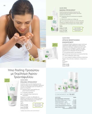 88
25 τεμάχια
20672
Ελλάδα: € 5,99
Κύπρος: € 5,99
50 ml
20680
Ελλάδα: € 17,99
(€ 35,98 ανά 100 ml)
Κύπρος: € 17,99
(€ 35,98 ανά 100 ml)
75 ml
20673
Ελλάδα: € 12,99
(€ 17,32 ανά 100 ml)
Κύπρος: € 12,99
(€ 17,32 ανά 100 ml)
20683
€ 5,99
€ 12,99
€ 13,99
€ 13,99
ΣΥΝΟΛΟ ΜΕΜΟΝΩΜΕΝΩΝ ΠΡΟΪΟΝΤΩΝ € 46,96
ΕΙΔΙΚΗ ΤΙΜΗ ΣΕΤ ΜΟΝΟ  Ελλάδα: € 39,99
 Κύπρος από € 46,96 μόνο € 39,99
ALOE VERA
ΑΠΑΛΑ ΜΑΝΤΗΛΑΚΙΑ
ΚΑΘΑΡΙΣΜΟΥ
Τα απαλά μαντηλάκια καθαρισμού χωρίς οινόπνευμα
εξασφαλίζουν βαθύ καθαρισμό με απαλό και ήπιο
τρόπο για το πρόσωπο, το λαιμό και τα μάτια, χωρίς
να ξηραίνουν την επιδερμίδα. Η απαλή τους υφή
σε συνδυασμό με την εξίσου απαλή τους σύνθεση
περιποιείται την επιδερμίδα. Με 30% Aloe Vera.
		Με εκχύλισμα άγριου τριαντάφυλλου
		Με ιδιαίτερα περιποιητικά συστατικά και Aloe Vera
		Τέλειος καθαρισμός κάθε στιγμή
		Για μια ευχάριστη αίσθηση μεταξένιας απαλότητας
Περάστε πάνω από όλο το πρόσωπο, το λαιμό και τα
μάτια.
ALOE VERA
ΜΑΣΚΑ ΠΡΟΣΩΠΟΥ
Απαλή και δροσιστική μάσκα προσώπου. Με
πολύτιμα έλαια από σπόρους ρυζιού, πρωτεΐνες
σιταριού και αλλαντοΐνη.
		Εκχύλισμα ελιάς που αναζωογονεί και χαρίζει
ενυδάτωση
		 Ιδανικό και ως βάση για το Make-Up
		 Για μια δροσερή, λαμπερή και απαλή επιδερμίδα
Απλώστε σε καθαρό πρόσωπο και ντεκολτέ. Αφήστε
τη να δράσει και στη συνέχεια κάντε απαλό μασάζ.
ALOE VERA
PEELING ΠΡΟΣΩΠΟΥ
Ο φυσικός τρόπος για την απομάκρυνση των
νεκρών κυττάρων από την επιδερμίδα. Ομαλοποιεί
την υφή της επιδερμίδας χωρίς να επηρεάζει τη
φυσική της ισορροπία.
	Εκχύλισμα άγριου τριαντάφυλλου και
φυτικοί κόκκοι απολέπισης
	 Για όμορφη επιδερμίδα
	Η επιδερμίδα δείχνει λαμπερή και 		
ανανεωμένη
Εφαρμόστε 2-3 φορές την εβδομάδα στο
πρόσωπο, στο λαιμό και στο ντεκολτέ, κάνοντας
απαλό μασάζ, αποφεύγοντας την περιοχή των
ματιών. Ξεπλύνετε με χλιαρό νερό.
30 %
Aloe Vera
50 %
Aloe Vera
50 %
Aloe Vera
ΕΞΟΙΚΟΝΟΜΕΙΤΕ ΜΕ ΤΟ ΣΕΤ
*
*
+
Έχει κατατεθεί
Αίτηση για Δίπλωμα
Ευρεσιτεχνίας
+
Έχει κατατεθεί
Αίτηση για Δίπλωμα
Ευρεσιτεχνίας
+
Ήπιο Peeling Προσώπου
με Εκχύλισμα Άγριου
Τριαντάφυλλου
* Αριθμός Πρωτοκόλλου: DE 10 2010 030 654.1
ALOE VERA
ΣΕΤ ΚΑΘΑΡΙΣΜΟΥ ΠΡΟΣΩΠΟΥ
Μαντηλάκια Καθαρισμού · 25 τεμ.
Peeling Προσώπου · 75 ml
Λοσιόν Προσώπου · 200 ml
Γαλάκτωμα Καθαρισμού · 200 ml
+
 