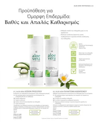89ALOE VERA ΠΕΡΙΠΟΙΗΣΗ |
200 ml
20671
Ελλάδα: € 13,99
(€ 7,00 ανά 100 ml)
Κύπρος: € 13,99
(€ 7,00 ανά 100 ml)
200 ml
20670
Ελλάδα: € 13,99
(€ 7,00 ανά 100 ml)
Κύπρος: € 13,99
(€ 7,00 ανά 100 ml)
Συγκριτικές Λιανικές Τιμές με Ομοειδή Προϊόντα της Αγοράς
01 | ALOE VERA ΛΟΣΙΟΝ ΠΡΟΣΩΠΟΥ
Ενυδατώνει την επιδερμίδα και απομακρύνει τυχόν υπολείμματα μακιγιάζ.
		Με εκχύλισμα άγριου τριαντάφυλλου που καταπραΰνει την
επιδερμίδα ήδη από τον καθαρισμό
		 Απαλός καθαρισμός
		 Χαρίζει ενυδάτωση
		 Χαρίζει ελαστικότητα και δροσίζει την επιδερμίδα
		 Χωρίς Οινόπνευμα
Τοποθετήστε την επιθυμητή ποσότητα σε ένα βαμβάκι και ταμπονάρετε
ελαφρά το πρόσωπο, το λαιμό και το ντεκολτέ. Χρησιμοποιήστε την πρωί
και βράδυ μετά το Γαλάκτωμα Καθαρισμού εξαιρώντας την περιοχή των
ματιών.
02 | ALOE VERA ΓΑΛΑΚΤΩΜΑ ΚΑΘΑΡΙΣΜΟΥ
Καθαρίζει αποτελεσματικά και περιποιείται την επιδερμίδα χωρίς να την ξηραίνει.
		Με εκχύλισμα άγριου τριαντάφυλλου που συγκρατεί την υγρασία της
επιδερμίδας
		 Για ξηρή και ευαίσθητη επιδερμίδα
		 Για απαλό ντεμακιγιάζ και καθαρισμό προσώπου
		Ιδιαίτερα ενυδατικό. Διατηρεί τη φυσική ισορροπία υγρασίας της
επιδερμίδας.
Απλώστε το καθημερινά σε υγρό πρόσωπο, λαιμό και ντεκολτέ εξαιρώντας την
περιοχή των ματιών. Ξεπλύνετε με άφθονο χλιαρό νερό.
50 %
Aloe Vera
50 %
Aloe Vera
* *
Προϋπόθεση για
Όμορφη Επιδερμίδα:
Βαθύς και Απαλός Καθαρισμός
• Καθαρίζει απαλά την επιδερμίδα χωρίς να την
αφυδατώνει
• Ιδιαίτερα ενυδατικές δραστικές ουσίες
σταθεροποιούν το φυσικό επίπεδο ενυδάτωσης
της επιδερμίδας
Έχει κατατεθεί
Αίτηση για Δίπλωμα
Ευρεσιτεχνίας
Έχει κατατεθεί
Αίτηση για Δίπλωμα
Ευρεσιτεχνίας
Βιολογικά Εκχυλίσματα από
Ελεγμένες, Πιστοποιημένες
Καλλιέργειες
Άριστη
Ποιότητα και Πιστοποιημένη
Προέλευση
Πρώτων Υλών
Υψηλή περιεκτικότητα
σε Aloe Vera
Φιλικό προς την επιδερμίδα
Δερματολογικά ελεγμένο
Δεν περιέχει:
Paraben
Ορυκτά έλαια
 