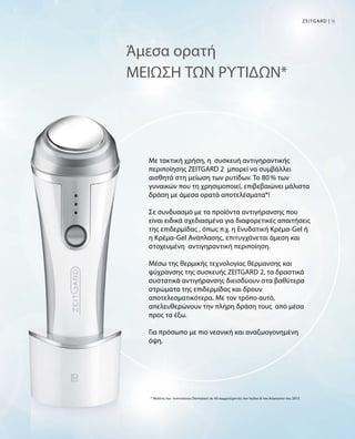 9ZEITGARD |
Άμεσα ορατή
ΜΕΙΩΣΗ ΤΩΝ ΡΥΤΙΔΩΝ*
Με τακτική χρήση, η συσκευή αντιγηραντικής
περιποίησης ZEITGARD 2 μπορεί να συμβάλλει
αισθητά στη μείωση των ρυτίδων. Το 80 % των
γυναικών που τη χρησιμοποιεί, επιβεβαιώνει μάλιστα
δράση με άμεσα ορατά αποτελέσματα*!
Σε συνδυασμό με τα προϊόντα αντιγήρανσης που
είναι ειδικά σχεδιασμένα για διαφορετικές απαιτήσεις
της επιδερμίδας , όπως π.χ. η Ενυδατική Κρέμα-Gel ή
η Κρέμα-Gel Ανάπλασης, επιτυγχάνεται άμεση και
στοχευμένη αντιγηραντική περιποίηση.
Μέσω της θερμικής τεχνολογίας θέρμανσης και
ψύχρανσης της συσκευής ZEITGARD 2, τα δραστικά
συστατικά αντιγήρανσης διεισδύουν στα βαθύτερα
στρώματα της επιδερμίδας και δρουν
αποτελεσματικότερα. Με τον τρόπο αυτό,
απελευθερώνουν την πλήρη δράση τους από μέσα
προς τα έξω.
Για πρόσωπο με πιο νεανική και αναζωογονημένη
όψη.
* Μελέτη του Ινστιτούτου Dermatest σε 40 συμμετέχοντες τον Ιούλιο  τον Αύγουστο του 2015
 