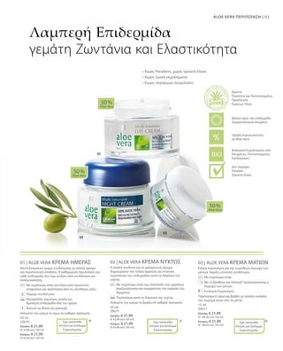 91ALOE VERA ΠΕΡΙΠΟΙΗΣΗ |
50 ml
20674
Ελλάδα: € 21,99
(€ 43,98 ανά 100 ml)
Κύπρος: € 21,99
(€ 43,98 ανά 100 ml)
50 ml
20675
Ελλάδα: € 21,99
(€ 43,98 ανά 100 ml)
Κύπρος: € 21,99
(€ 43,98 ανά 100 ml)
15 ml
20677
Ελλάδα: € 21,99
(€ 146,60 ανά 100 ml)
Κύπρος: € 21,99
(€ 146,60 ανά 100 ml)
01 | ALOE VERA ΚΡΕΜΑ ΗΜΕΡΑΣ
Αποτελεσματική κρέμα ενυδάτωσης με απαλό άρωμα
και περιποιητική σύνθεση. Η καθημερινή περιποίηση για
κάθε επιδερμίδα που έχει ανάγκη από ενυδάτωση και
αναζωογόνηση.
	 	Με εκχύλισμα ελιάς και έλαιο από κουκούτσι
σταφυλιού για προστασία από τις ελεύθερες ρίζες
		 Παρέχει ενυδάτωση
		Εξασφαλίζει λαμπερή, απαλή και
δροσερή επιδερμίδα όλη την ημέρα
		 Ιδανική ως βάση για μακιγιάζ
Απλώστε την κρέμα το πρωί σε καθαρό πρόσωπο.
02 | ALOE VERA ΚΡΕΜΑ ΝΥΚΤΟΣ
Η απαλή σύνθεση και το χαλαρωτικό άρωμα
δημιουργούν την τέλεια αρμονία για εντατική
περιποίηση της επιδερμίδας κατά τη διάρκεια της
νύχτας.
		Με εκχύλισμα ελιάς και ελαιόλαδο που χαρίζουν
αναζωογόνηση και συγκρατούν την υγρασία του
δέρματος
		Περιποίηση κατά τη διάρκεια της νύχτας
Απλώστε την κρέμα το βράδυ σε καθαρό πρόσωπο.
03 | ALOE VERA ΚΡΕΜΑ ΜΑΤΙΩΝ
Ειδική περιποίηση για την ευαίσθητη περιοχή των
ματιών. Χαρίζει εντατική ενυδάτωση.
		 Με εκχύλισμα ελιάς
		Με τη βοήθεια του Haloxyl® αναζωογονείται η
περιοχή των ματιών
		Εντατική Περιποίηση
Ταμπονάρετε πρωί και βράδυ με απαλές κινήσεις
την περιοχή κάτω από τα μάτια.
50 %
Aloe Vera
50 %
Aloe Vera
50 %
Aloe Vera
* * *
Λαμπερή Επιδερμίδα
γεμάτη Ζωντάνια και Ελαστικότητα
Έχει κατατεθεί
Αίτηση για Δίπλωμα
Ευρεσιτεχνίας
+
Έχει κατατεθεί
Αίτηση για Δίπλωμα
Ευρεσιτεχνίας
Έχει κατατεθεί
Αίτηση για Δίπλωμα
Ευρεσιτεχνίας
• Χωρίς Parabens, χωρίς ορυκτά έλαια
• Χωρίς ζωικά εκχυλίσματα
• Χωρίς παράγωγα πετρελαίου
Βιολογικά Εκχυλίσματα από
Ελεγμένες, Πιστοποιημένες
Καλλιέργειες
Άριστη
Ποιότητα και Πιστοποιημένη
Προέλευση
Πρώτων Υλών
Υψηλή περιεκτικότητα
σε Aloe Vera
Φιλικό προς την επιδερμίδα
Δερματολογικά ελεγμένο
Δεν περιέχει:
Paraben
Ορυκτά έλαια
 