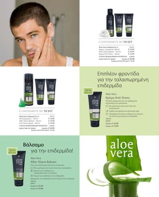 20424
€ 10,99
€ 10,99
€ 16,99
20425
€ 10,99
€ 10,99
€ 16,99
100 ml
20422
Ελλάδα: € 16,99
Κύπρος: € 15,99
100 ml
20421
Ελλάδα: € 10,99
Κύπρος: € 10,99
ΣΥΝΟΛΟ ΜΕΜΟΝΩΜΕΝΩΝ ΠΡΟΪΟΝΤΩΝ € 38,97
ΕΙΔΙΚΗ ΤΙΜΗ ΣΕΤ ΜΟΝΟ  Ελλάδα: € 34,99
 Κύπρος από € 37,97 μόνο € 33,99
ΣΥΝΟΛΟ ΜΕΜΟΝΩΜΕΝΩΝ ΠΡΟΪΟΝΤΩΝ € 38,97
ΕΙΔΙΚΗ ΤΙΜΗ ΣΕΤ ΜΟΝΟ  Ελλάδα: € 34,99
 Κύπρος από € 37,97 μόνο € 33,99
Aloe Vera
Κρέμα Anti-Stress
Πλούσια φόρμουλα για την καθημερινή
περιποίηση του προσώπου.
		Με εκχύλισμα από λευκό τσάι που
αναζωογονεί
		 Χαρίζει μια φρέσκια και δροσερή όψη.
		Προσφέρει πλούσια ενυδάτωση τα πρωινά
και όποτε έχει ανάγκη η επιδερμίδα.
Aloe Vera
After Shave Balsam
Ήπια και απαλή φροντίδα μετά το ξύρισμα.
		 Με εκχύλισμα από λευκό τσάι που καταπραΰνει
	 Μειώνει τον ερεθισμό της 		
επιδερμίδας μετά το ξύρισμα.
	 Ηρεμεί και ενυδατώνει την επιδερμίδα.
Εφαρμόστε στο πρόσωπο και το λαιμό μετά το ξύρισμα.
50 %
Aloe Vera
ΕΞΟΙΚΟΝΟΜΕΙΤΕ ΜΕ ΤΟ ΣΕΤ
ΕΞΟΙΚΟΝΟΜΕΙΤΕ ΜΕ ΤΟ ΣΕΤ
50 %
Aloe Vera
Επιπλέον φροντίδα
για την ταλαιπωρημένη
επιδερμίδα
Aloe Vera Ανδρικό Σετ I
Αφρός Ξυρίσματος 200 ml
After Shave Balsam · 100 ml
Κρέμα Anti-Stress · 100 ml
Aloe Vera Ανδρικό Σετ II
Gel ξυρίσματος · 150 ml
After Shave Balsam · 100 ml
Anti-Stress Κρέμα · 100 ml
Βάλσαμο
για την επιδερμίδα!
 