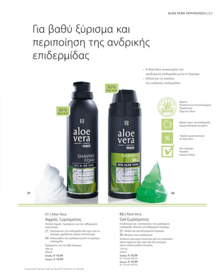 93ALOE VERA ΠΕΡΙΠΟΙΗΣΗ |
200 ml
20420
Ελλάδα: € 10,99
Κύπρος: € 10,99
150 ml
20423
Ελλάδα: € 10,99
(€ 7,33 ανά 100 ml)
Κύπρος: € 10,99
(€ 7,33 ανά 100 ml)
Συγκριτικές Λιανικές Τιμές με Ομοειδή Προϊόντα της Αγοράς
01 | Aloe Vera
Αφρός Ξυρίσματος
Απαλός Αφρός Ξυρίσματος για την καθημερινή
περιποίηση.
	 Περιποιείται την επιδερμίδα ήδη πριν από το
ξύρισμα, χαρίζοντας άψογο αποτέλεσμα.
	 Ανακουφίζει την ερεθισμένη από το ξύρισμα
επιδερμίδα.
Εφαρμόστε τον σε κάθε ξύρισμα.
02 | Aloe Vera
Gel ξυρίσματος
Ενυδατώνει και καταπραΰνει την ερεθισμένη
επιδερμίδα. Ιδανικό για καθημερινό ξύρισμα.
Απαλό και αποτελεσματικό ξύρισμα
Μειώνει τους ερεθισμούς
Απλώστε μια μικρή ποσότητα gel στο πρόσωπο,
κάντε αφρό με λίγο νερό και στη συνέχεια
κάντε απαλό μασάζ στα γένια.
30 %
Aloe Vera
30 %
Aloe Vera
Για βαθύ ξύρισμα και
περιποίηση της ανδρικής
επιδερμίδας
•	Η Aloe Vera ανακουφίζει την
	 ερεθισμένη επιδερμίδα μετά το ξύρισμα
•	Ειδικά για τις ανάγκες
	 της ανδρικής επιδερμίδας
Άριστη
Ποιότητα και Πιστοποιημένη
Προέλευση
Πρώτων Υλών
Υψηλή περιεκτικότητα
σε Aloe Vera
Φιλικό προς την επιδερμίδα
Δερματολογικά ελεγμένο
Δεν περιέχει:
Paraben
Ορυκτά έλαια
 
