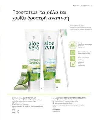 95ALOE VERA ΠΕΡΙΠΟΙΗΣΗ |
100 ml
20690
Ελλάδα: € 6,99
Κύπρος: € 6,99
100 ml
20691
Ελλάδα: € 6,99
Κύπρος: € 6,99
01 | ALOE VERA ΟΔΟΝΤΟΚΡΕΜΑ
Καθαρισμός ούλων και δοντιών σε βάθος, που επιτυγχάνει μια
εντυπωσιακά δροσερή αίσθηση σε όλο το στόμα.
		 Εκχύλισμα echinacea
		 Αποτελεσματικός καθαρισμός
Βουρτσίστε τα δόντια σας σχολαστικά πρωί, μεσημέρι και βράδυ
02 | ALOE VERA ΟΔΟΝΤΟΚΡΕΜΑ SENSITIVE
Ιδιαίτερα βαθύς καθαρισμός για ευαίσθητα δόντια.
		 Καθαριότητα ακόμη και για τα ευαίσθητα δόντια.
		 Προστατεύει το σμάλτο των δοντιών.
Βουρτσίστε τα δόντια σας σχολαστικά πρωί, μεσημέρι και βράδυ.
40 %
Aloe Vera
43 %
Aloe Vera
Προστατεύει τα ούλα και
χαρίζει δροσερή αναπνοή
• Προλαμβάνει την πλάκα
• Καταπραΰνει τα ούλα και τα δόντια
• Προστατεύει το σμάλτο των δοντιών
Άριστη
Ποιότητα και Πιστοποιημένη
Προέλευση
Πρώτων Υλών
Υψηλή περιεκτικότητα
σε Aloe Vera
Φιλικό προς την επιδερμίδα
Δερματολογικά ελεγμένο
Δεν περιέχει:
Paraben
Ορυκτά έλαια
 