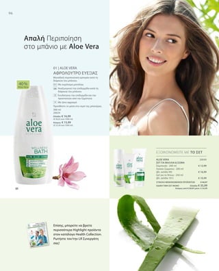 96
20640
€ 12,99
€ 16,99
€ 10,99
300 ml
20634
Ελλάδα: € 16,99
(€ 56,63 ανά 1000 ml)
Κύπρος: € 15,99
(€ 53,30 ανά 1000 ml)
ΣΥΝΟΛΟ ΜΕΜΟΝΩΜΕΝΩΝ ΠΡΟΪΟΝΤΩΝ € 40,97
ΕΙΔΙΚΗ ΤΙΜΗ ΣΕΤ ΜΟΝΟ  Ελλάδα: € 35,99
 Κύπρος από € 39,97 μόνο € 34,99
01 | ALOE VERA
ΑΦΡΟΛΟΥΤΡΟ ΕΥΕΞΙΑΣ
Μοναδική περιποιητική εμπειρία κατά τη
διάρκεια του μπάνιου.
		 Με εκχύλισμα μανόλιας
		Αναζωογονεί την επιδερμίδα κατά τη
διάρκεια του μπάνιου
		Ενυδατώνει την επιδερμίδα και την
προστατεύει από την ξηρότητα
		 Με ήπιο αφρισμό
Προσθέστε το μέσα στο νερό της μπανιέρας.
40 %
Aloe Vera
ΕΞΟΙΚΟΝΟΜΕΙΤΕ ΜΕ ΤΟ ΣΕΤ
Απαλή Περιποίηση
στο μπάνιο με Aloe Vera
ALOE VERA
ΣΕΤ ΓΙΑ ΜΑΛΛΙΑ  ΣΩΜΑ
Σαμπουάν · 200 ml
Λοσιόν Σώματος · 200 ml
(βλ. σελίδα 99)
Gel για το Ντους · 250 ml
(βλ. σελίδα 101)
Επίσης, μπορείτε να βρείτε
περισσότερα Highlight προϊόντα
στον κατάλογο Health Collection.
Ρωτήστε τον/την LR Συνεργάτη
σας!
+
 