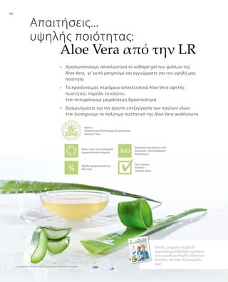 98
Συγκριτικές Λιανικές Τιμές με Ομοειδή Προϊόντα της Αγοράς
Επίσης, μπορείτε να βρείτε
περισσότερα Highlight προϊόντα
στον κατάλογο Health Collection.
Ρωτήστε τον/την LR Συνεργάτη
σας!
Απαιτήσεις...
υψηλής ποιότητας:
•	 Χρησιμοποιούμε αποκλειστικά το καθαρό gel των φύλλων της
Aloe Vera, γι‘ αυτό μπορούμε και εγγυώμαστε για την υψηλή μας
ποιότητα
•	 Tα προϊόντα μας περιέχουν αποκλειστικά Aloe Vera υψηλής
ποιότητας, παρόλο το κόστος:
έτσι πετυχαίνουμε μεγαλύτερη δραστικότητα
•	 Δεσμευόμαστε για την άριστη επεξεργασία των πρώτων υλών:
έτσι διατηρούμε τα πολύτιμα συστατικά της Aloe Vera αναλλοίωτα
Άριστη
Ποιότητα και Πιστοποιημένη Προέλευση
Πρώτων Υλών
Βιολογικά Εκχυλίσματα από
Ελεγμένες, Πιστοποιημένες
Καλλιέργειες
Υψηλή περιεκτικότητα σε
Aloe Vera
Φιλικό προς την επιδερμίδα
Δερματολογικά ελεγμένο
Δεν περιέχει:
Paraben
Ορυκτά έλαια
Aloe Vera από την LR
 