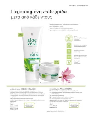 99ALOE VERA ΠΕΡΙΠΟΙΗΣΗ |
200 ml
20639
Ελλάδα: € 16,99
(€ 8,50 ανά 100 ml)
Κύπρος: € 15,99
(€ 8,00 ανά 100 ml)
100 ml
20631
Ελλάδα: € 10,99
Κύπρος: € 10,99
01 | ALOE VERA ΛΟΣΙΟΝ ΣΩΜΑΤΟΣ
Απλώστε κατά τη διάρκεια της ημέρας, μετά το μπάνιο ή το ντους.
Προσφέρει απαλή ενυδάτωση χάρη στην ιδιαίτερα απαλή της σύνθεση.
		 Το εκχύλισμα μανόλιας χαρίζει μια ευχάριστη εμπειρία στην επιδερμίδα
		Επανορθώνει τα επίπεδα υγρασίας της επιδερμίδας και απορροφάται 	
γρήγορα
		 Περιποιείται την επιδερμίδα και όλο το σώμα
Απλώστε πρωί και βράδυ σε όλο το σώμα ή τις περιοχές που έχουν ανάγκη
ενυδάτωσης.
02 | ALOE VERA ΑΠΑΛΗ ΚΡΕΜΑ
Πλούσια και απαλή περιποίηση για την απαιτητική Επιδερμίδα.
		Με εκχύλισμα μανόλιας για μια μοναδικά ευχάριστη εμπειρία στην
επιδερμίδα σας
		 Ενυδατώνει την επιδερμίδα
		 Απορροφάται άμεσα και δεν αφήνει υπολείμματα
		 Ιδανική περιποίηση για πρόσωπο και σώμα
Εφαρμόστε μία ή δύο φορές την ημέρα στο πρόσωπο ή σε σημεία του
σώματος που έχουν ανάγκη ενυδάτωσης.
69 %
Aloe Vera
35 %
Aloe Vera
* *
Περιποιημένη επιδερμίδα
μετά από κάθε ντους
• Περιποιητική Aloe Vera προστατεύει την επιδερμίδα
με το καθημερινό ντους
• Τα αποτελεσματικά Βιολογικά Εκχυλίσματα
προστατεύουν την επιδερμίδα από την αφυδάτωση
* Αριθμός Πρωτοκόλλου: DE 10 2010 030 654.1
Έχει κατατεθεί
Αίτηση για Δίπλωμα
Ευρεσιτεχνίας
Έχει κατατεθεί
Αίτηση για Δίπλωμα
Ευρεσιτεχνίας
Βιολογικά Εκχυλίσματα από
Ελεγμένες, Πιστοποιημένες
Καλλιέργειες
Άριστη
Ποιότητα και Πιστοποιημένη
Προέλευση
Πρώτων Υλών
Υψηλή περιεκτικότητα
σε Aloe Vera
Φιλικό προς την επιδερμίδα
Δερματολογικά ελεγμένο
Δεν περιέχει:
Paraben
Ορυκτά έλαια
 