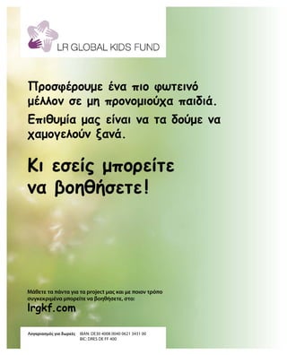 lrgkf.com
Λογαριασμός για δωρεές	IBAN: DE30 4008 0040 0621 3431 00
				 BIC: DRES DE FF 400
Μάθετε τα πάντα για τα project μας και με ποιον τρόπο
συγκεκριμένα μπορείτε να βοηθήσετε, στο:
Κι εσείς μπορείτε
να βοηθήσετε !
Προσφέρουμε ένα πιο φωτεινό
μέλλον σε μη προνομιούχα παιδιά.
Επιθυμία μας είναι να τα δούμε να
χαμογελούν ξανά.
 