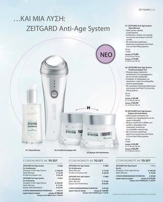 11Zeitgard |
30 ml
71000
Ελλάδα: € 75,99
(€ 253,30 ανά 100 ml)
Κύπρος: € 74,99
(€ 249,97 ανά 100 ml)
50 ml
71001
Ελλάδα: € 65,99
(€ 131,98 ανά 100 ml)
Κύπρος: € 63,99
(€ 127,98 ανά 100 ml)
50 ml
71002
Ελλάδα: € 65,99
(€ 131,98 ανά 100 ml)
Κύπρος: € 63,99
(€ 127,98 ανά 100 ml)
71008
ΣΥΝΟΛΟ ΜΕΜΟΝΩΜΕΝΩΝ ΠΡΟΪΟΝΤΩΝ € 141,98
ΕΙΔΙΚΗ ΤΙΜΗ ΣΕΤ ΜΟΝΟ  Ελλάδα: € 124,99
 Κύπρος από € 138,98 μόνο € 122,99
€ 75,99
€ 65,99
71009
€ 75,99
€ 65,99
71006
€ 249,99
€ 75,99
€ 65,99
ΣΥΝΟΛΟ ΜΕΜΟΝΩΜΕΝΩΝ ΠΡΟΪΟΝΤΩΝ € 391,97
ΕΙΔΙΚΗ ΤΙΜΗ ΣΕΤ ΜΟΝΟ  Ελλάδα: € 309,99
 Κύπρος από € 388,97 μόνο € 304,99
71007
€ 249,99
€ 75,99
€ 65,99
71012
€ 249,99
€ 75,99
ΣΥΝΟΛΟ ΜΕΜΟΝΩΜΕΝΩΝ ΠΡΟΪΟΝΤΩΝ € 325,98
ΕΙΔΙΚΗ ΤΙΜΗ ΣΕΤ ΜΟΝΟ  Ελλάδα: € 274,99
 Κύπρος από € 324,98 μόνο € 269,99
…ΚΑΙ ΜΙΑ ΛΥΣΗ:
ZEITGARD Anti-Age System
ή
ΝΕΟ
ΕΞΟΙΚΟΝΟΜΕΙΤΕ ΜΕ ΤΟ ΣΕΤ ΕΞΟΙΚΟΝΟΜΕΙΤΕ ΜΕ ΤΟ ΣΕΤ ΕΞΟΙΚΟΝΟΜΕΙΤΕ ΜΕ ΤΟ ΣΕΤ
01 | ZEITGARD Anti-Age System
Ορός Ματιών
• Ορός ματιών υψηλής
συγκέντρωσης
• Ενυδατώνει, τονώνει την περιοχή
των ματιών και λειαίνει τις λεπτές
ρυτίδες
• Με καινοτόμο σύμπλεγμα
δραστικών συστατικών από Patch
H2
O και Ultra Filling Spheres
02 | ZEITGARD Anti-Age System
Ενυδατική Κρέμα-Gel
• Πλούσια κρέμα προσώπου
για βελτίωση του περιγράμματος
και σε νεότερη επιδερμίδα
• Συσφίγγει τo περίγραμμα του
προσώπου, η όψη της επιδερμίδας
αποκτά ομοιομορφία
• Με καινοτόμο σύμπλεγμα δραστικών
συστατικών από Patch H2
O και Ultra
Filling Spheres
03 |ZEITGARD Anti-Age System
Κρέμα-Gel Ανάπλασης
• Ειδική κρέμα προσώπου για
σύσφιξη του περιγράμματος σε πιο
ώριμη επιδερμίδα
• Μειώνει σημαντικά το βάθος των
ρυτίδων, προσφέρει στην
επιδερμίδα τόνωση και
της προσδίδει νεανική όψη
• Με καινοτόμο σύμπλεγμα
δραστικών συστατικών από Patch
H2
O και Ultra Filling Spheres
ZEITGARD Anti-Age System
Σετ Ενυδάτωσης
Zeitgard 2 Anti-Age Device
Ορός Ματιών
Ενυδατική Κρέμα-Gel
ZEITGARD Anti-Age System
Σετ Ανάπλασης
Zeitgard 2 Anti-Age Device
Ορός Ματιών
Κρέμα-Gel Ανάπλασης
ZEITGARD Anti-Age System
Σετ Ενυδάτωσης	
Ορός Ματιών
Ενυδατική Κρέμα-Gel
ZEITGARD Anti-Age System
Σετ Ανάπλασης
Ορός Ματιών
Κρέμα-Gel Ανάπλασης
ZEITGARD Anti-Age System
Eye Kit	
Zeitgard 2 Anti-Age Device
Ορός Ματιών
01 | Ορός Ματιών 02 | Ενυδατική Κρέμα-Gel
03 |Κρέμα-Gel Ανάπλασης
Συγκριτικές Λιανικές Τιμές με Ομοειδή Προϊόντα της Αγοράς
 