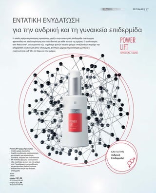 17Zeitgard |
30 ml
28091
Ελλάδα: € 21,99
(€ 73,30 ανά 100 ml)
Κύπρος: € 21,99
(€ 73,30 ανά 100 ml)
ΕΝΤΑΤΙΚΗ ΕΝΥΔΑΤΩΣΗ
για την ανδρική και τη γυναικεία επιδερμίδα
Η απαλή κρέμα περιποίησης προσώπου χαρίζει στην απαιτητική επιδερμίδα ένα άγγιγμα
φρεσκάδας και αναζωογόνησης και είναι ιδανική για κάθε στιγμή της ημέρας! Ο συνδυασμός
από Reductine®, υαλουρονικό οξύ, εκχύλισμα φυκιών και ένα μείγμα επτά βοτάνων παρέχει την
απαραίτητη ενυδάτωση στην επιδερμίδα. Επιπλέον, χαρίζει περισσότερη ζωντάνια κι
ελαστικότητα καθ‘ όλη τη διάρκεια της ημέρας.
Και για την
Ανδρική
Επιδερμίδα!
PowerLIFT Κρέμα Προσώπου
•	Απαλή κρέμα προσώπου
•	Χαρίζει ενυδάτωση, αναζωογόνηση
και σύσφιξη για περισσότερη
ζωντάνια, ενέργεια και ελαστικότητα
•	Με πεπτίδια βρώμης, υαλουρονικό
οξύ, εκχύλισμα φυκιών και ένα μείγμα
από 7 εκχυλίσματα για ενυδάτωση
και αντιρυτιδική δράση βοτάνων
•	Ενδείκνυται και για την ανδρική
επιδερμίδα
 