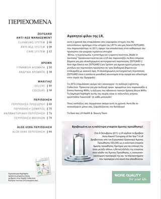 | 06
| 08
| 12
| 20
| 38
| 48
| 58
| 68
| 70
| 74
| 78
| 84
Περισσότερα Highlights
προϊόντα μπορείτε επίσης
να βρείτε στον Health Collection.
Ρωτήστε τον/την LR Συνεργάτη σας!
Περιεχόμενα
Cleansing system
Anti-Age System
ΑΡΩΜΑ
ΓΥΝΑΙΚΕΙΑ ΑΡΩΜΑΤΑ
ΑΝΔΡΙΚΑ ΑΡΩΜΑΤΑ
ΠΕΡΙΠΟΙΗΣΗ
ΠΕΡΙΠΟΙΗΣΗ ΠΡΟΣΩΠΟΥ
ΠΕΡΙΠΟΙΗΣΗ ΣΩΜΑΤΟΣ
ΑΝΤΙΒΑΚΤΗΡΙΑΚΗ ΠΕΡΙΠΟΙΗΣΗ
ΠΕΡΙΠΟΙΗΣΗ ΜΑΛΛΙΩΝ
ALOE VERA ΠΕΡΙΠΟΙΗΣΗ
ALOE VERA ΠΕΡΙΠΟΙΗΣΗ
ANTI-AGE Management
Zeitgard
Care system
ΜΑΚΙΓΙΑΖ
Deluxe
Colours
αυτή η χρονιά σας επιφυλάσσει νέες κορυφαίες στιγμές που θα
αποτελέσουν ορόσημο στην ιστορία της LR! Το νέο μας brand ZEITGARD,
που παρουσιάστηκε το 2015, έφερε την επανάσταση στον καθαρισμό του
προσώπου και γνώρισε τεράστια επιτυχία!
Φέτος, η τεχνογνωσία, η επιστήμη και η άριστη ποιότητα„Made in
Germany“ ξανασυναντιούνται και η LR σας παρουσιάζει τα δύο επόμενα
βήματα για μία ολοκληρωμένη αντιγηραντική περιποίηση: ZEITGARD 2
Anti-Age Device και ZEITGARD Care System για άμεσα ορατή μείωση των
ρυτίδων και περιποίηση προσώπου σε τρία διαδοχικά βήματα για
επιδερμίδα με νεανική όψη. Η ολοκληρωμένη αντιγηραντική περιποίηση
ZEITGARD είναι η απόλυτα μοναδική καινοτομία στην αγορά και ειδικότερα
στον τομέα της Ομορφιάς!
Το 2016 επιφυλάσσει ακόμα κάτι καινούργιο: τη συλλογή Lightning
Collection. Πρόκειται για μία συλλογή τριών αρωμάτων που παρουσιάζει η
Emma Heming-Willis, η σύζυγος του ηθοποιού ταινιών δράσης Bruce Willis.
Το λαμπερό highlight αυτής της σειράς είναι οι πολυτελείς γνήσιοι
κρύσταλλοι Swarovski®
σε κάθε μπουκάλι!
Ποιες εκπλήξεις σας περιμένουν ακόμα αυτή τη χρονιά; Αυτό θα το
ανακαλύψετε μόνοι σας, ξεφυλλίζοντας τον Κατάλογο!
Το δικό σας LR Health &  Beauty Team
Αγαπητοί φίλοι της LR,
Στις 6 Οκτωβρίου 2015, η LR κέρδισε το βραβείο
Astra Award“Company of the Year”! H LR
βραβεύτηκε από τον Ευρωπαϊκό Οργανισμό Άμεσης
Προώθησης (SELDIA) ως η καλύτερη εταιρεία
άμεσης προώθησης. Κριτήρια για την επιλογή της
ήταν, μεταξύ άλλων, η θετική εξέλιξη της εταιρείας
στον κλάδο της Άμεσης Προώθησης, η κοινωνικο-
οικονομική προσφορά της και τα πλεονεκτήματα
που προσφέρει στο κοινό που απευθύνεται.
Βραβευμένη ως η καλύτερη εταιρεία άμεσης προώθησης!
 