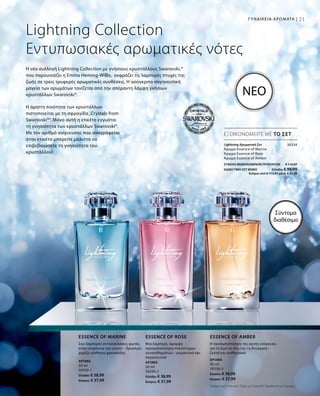 Άρωμα
50 ml
30330-1
Ελλάδα: € 38,99
Κύπρος: € 37,99
Άρωμα
50 ml
30330-2
Ελλάδα: € 38,99
Κύπρος: € 37,99
Άρωμα
50 ml
30330-3
Ελλάδα: € 38,99
Κύπρος: € 37,99
21
30334
ΣΥΝΟΛΟ ΜΕΜΟΝΩΜΕΝΩΝ ΠΡΟΪΟΝΤΩΝ € 116,97
ΕΙΔΙΚΗ ΤΙΜΗ ΣΕΤ ΜΟΝΟ  Ελλάδα: € 99,99
 Κύπρος από € 113,97 μόνο € 95,99
Σύντομα
διαθέσιμο
Lightning Collection
Εντυπωσιακές αρωματικές νότες
Η άριστη ποιότητα των κρυστάλλων
πιστοποιείται με τη σφραγίδα„Crystals from
Swarovski®“. Μόνο αυτή η ετικέτα εγγυάται
τη γνησιότητα των κρυστάλλων Swarovski®.
Με τον αριθμό ανίχνευσης που αναγράφεται
στην ετικέτα μπορείτε μάλιστα να
επιβεβαιώσετε τη γνησιότητα του
κρυστάλλου!
Η νέα συλλογή Lightning Collection με γνήσιους κρυστάλλους Swarovski,®
που παρουσιάζει η Emma Heming-Willis, εκφράζει τις λαμπερές πτυχές της
ζωής σε τρεις τρυφερές αρωματικές συνθέσεις. Η ασύγκριτα σαγηνευτική
μαγεία των αρωμάτων τονίζεται από την απέραντη λάμψη γνήσιων
κρυστάλλων Swarovski®.
ΕΞΟΙΚΟΝΟΜΕΙΤΕ ΜΕ ΤΟ ΣΕΤ
ΝΕΟ
Σαν λαμπερές αντανακλάσεις φωτός
στην επιφάνεια του νερού – δροσερό,
χαρίζει αίσθηση φρεσκάδας
Essence of marine
Μια λαμπερή, όμορφη
προσωποποίηση πολύπτυχων
συναισθημάτων – ρομαντικό και
σαγηνευτικό
Essence of rose
Η προσωποποίηση της αγνής ενέργειας
για τη ζωή σε όλη της τη δυναμική –
ζεστό και αισθησιακό
Essence of amber
Lightning Αρωματικό Σετ	
Άρωμα Essence of Marine
Άρωμα Essence of Rose
Άρωμα Essence of Amber
ΓΥΝΑΙΚΕΙΑ ΑΡΩΜΑΤΑ |
Συγκριτικές Λιανικές Τιμές με Ομοειδή Προϊόντα της Αγοράς
 