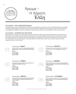 34
0201
03 04
05 06
ΑΡΩΜΑ
50 ml | 3295-06
Ελλάδα: € 16,99
Κύπρος: € 15,99
ΑΡΩΜΑ
50 ml | 3295-23
Ελλάδα: € 16,99
Κύπρος: € 15,99
ΑΡΩΜΑ
50 ml | 3295-26
Ελλάδα: € 16,99
Κύπρος: € 15,99
ΑΡΩΜΑ
50 ml | 3295-20
Ελλάδα: € 16,99
Κύπρος: € 15,99
ΑΡΩΜΑ
50 ml | 3295-24
Ελλάδα: € 16,99
Κύπρος: € 15,99
ΑΡΩΜΑ
50 ml | 3295-27
Ελλάδα: € 16,99
Κύπρος: € 15,99
ΤΟ ΚΑΘΕ
ΑΡΩΜΑ ΜΟΝΟ
Ελλάδα: € 16,99
Κύπρος: € 15,99
Συγκριτικές Λιανικές Τιμές με Ομοειδή Προϊόντα της Αγοράς
LR Classics – Στιλ- Μοντέρνο Είδωλο
Τα μοναδικά Αρώματα LR Classics είναι διαχρονικά και κλασικά όπως ένα ακριβό ρούχο. Δεν βγαίνουν ποτέ από την μόδα! Κάθε Άρωμα έχει ένα μοναδικό
και ξεχωριστό χαρακτήρα χάρη στα ιδιαίτερα συστατικά που περιέχει. Μοναδικά και ξεχωριστά όπως εσείς! Το μόνο που έχετε, λοιπόν, να κάνετε είναι να
τα ανακαλύψετε και να αφεθείτε στη μαγεία τους. Ανακαλύψτε τα τώρα όλα μόνο με 16,99 € το ένα για την Ελλάδα και 15,99 € το ένα για την Κύπρο.
LR Classics – Αρώματα που μαγεύουν
Μερικές φορές είναι σαν έρωτας με την πρώτη ματιά, μερικές φορές αναπτύσσεται πάθος. Το Άρωμα είναι πάντα θέμα γούστου. Πως μπορώ, λοιπόν, να
βρω το Άρωμα που μου ταιριάζει και με αντιπροσωπεύει; Η απάντηση είναι ότι απλά το δοκιμάζεις! Σας αρέσουν όμως όλα τα Αρώματα από τη σειρά και
δεν μπορείτε να αποφασίσετε; Δεν πειράζει, γιατί πολύ απλά δεν χρειάζεται να αποφασίσετε. Το Άρωμα είναι σαν τα Αξεσουάρ, είναι σαν να φοράμε το
ίδιο κολιέ κάθε μέρα και με κάθε είδους εμφάνιση. Η μαγική λέξη εδώ είναι η“ποικιλία”. Χάρη σε αυτές τις τιμές, μπορούμε να έχουμε ποικιλία στα
Αρώματα LR Classics, αυτό είναι το ιδανικό!
Άρωμα –
	 Η Αόρατη
		Έλξη
LR Classics Άρωμα  Hawaii
Ένα εξωτικό Αρωματικό μείγμα από κανέλα, ηλιοτρόπιο, βανίλια και
φασόλια Tonka, που ξυπνάει τις αναμνήσεις ενός καλοκαιρινού φλερτ.
LR Classics Άρωμα  Santorini
Ένας λαμπερός, συναρπαστικός συνδυασμός όπως η δύση του ηλίου.
Το Άρωμα μαγεύει με τις νότες από φρέζια, γιασεμί και μόσχο.
LR Classics Άρωμα  Antigua
Σαν ένα ειδύλλιο στις λευκές παραλίες. Ο κομψός συνδυασμός από
τριαντάφυλλο, ίριδα, βιολέτα και γιασεμί.
LR Classics Άρωμα  Marbella
Το Άρωμα αντιπροσωπεύει τη γοητεία και την πολυτέλεια. Διαχρονικά
όμορφος συνδυασμός από ζουμερό πορτοκάλι, τριαντάφυλλο, γιασεμί
και πολύτιμο πατσουλί.
LR Classics Άρωμα  Valencia
La Dolce Vita! Μεσογειακή Αύρα στην επιδερμίδα σας. Εμπνευσμένος
συνδυασμός από φρέσκα εσπεριδοειδή, λουλουδένιες νότες και
σαγηνευτικό μόσχο.
LR Classics Άρωμα  Los Angeles
Κομψό, εντυπωσιακό, με παλμό, γεμάτο ζωή. Ένα αναζωογονητικό και
γαργαλιστικό αρωματικό cocktail από cassis, κρινάκι, βανίλια και μια
πνοή από ροζ πιπέρι.
 