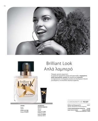 36
50 ml
30095
Ελλάδα: € 27,99
Κύπρος: € 26,99
200 ml
30096
Ελλάδα: € 17,99
(€ 9,00 ανά 100 ml)
Κύπρος: € 16,99
(€ 8,50 ανά 100 ml)
30097
ΣΥΝΟΛΟ ΜΕΜΟΝΩΜΕΝΩΝ ΠΡΟΪΟΝΤΩΝ € 45,98
ΕΙΔΙΚΗ ΤΙΜΗ ΣΕΤ ΜΟΝΟ  Ελλάδα: € 39,99
 Κύπρος από € 43,98 μόνο € 38,99
Brilliant Look
Απλά λαμπερό
Τολμηρό, φυσικό, ρομαντικό –
το εκρηκτικό αρωματικό μείγμα από φρουτώδες περγαμόντο,
άνθη πορτοκαλιάς, γιασεμί και σαγηνευτικό πατσουλί
αντιπροσωπεύει τη σύγχρονη γυναίκα και ολοκληρώνει ιδανικά
μια αξέχαστη, εντυπωσιακή, λαμπερή εμφάνιση.
ΕΞΟΙΚΟΝΟΜΕΙΤΕ ΜΕ ΤΟ ΣΕΤ
ΑΡΩΜΑ ΑΡΩΜΑΤΙΚΗ
ΛΟΣΙΟΝ ΣΩΜΑΤΟΣ
Brilliant Look Αρωματικό Σετ	
Άρωμα, Αρωματική Λοσιόν Σώματος
 