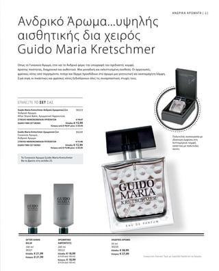 41
50 ml
30220
Ελλάδα: € 38,99
Κύπρος: € 37,99
100 ml
30221
Ελλάδα: € 21,99
Κύπρος: € 21,99
200 ml
30222
Ελλάδα: € 18,99
(€ 9,50 ανά 100 ml)
Κύπρος: € 18,99
(€ 9,50 ανά 100 ml)
30223
ΣΥΝΟΛΟ ΜΕΜΟΝΩΜΕΝΩΝ ΠΡΟΪΟΝΤΩΝ € 79,97
ΕΙΔΙΚΗ ΤΙΜΗ ΣΕΤ ΜΟΝΟ  Ελλάδα: € 72,99
 Κύπρος από € 78,97 μόνο € 69,99
30230
ΣΥΝΟΛΟ ΜΕΜΟΝΩΜΕΝΩΝ ΠΡΟΪΟΝΤΩΝ € 77,98
ΕΙΔΙΚΗ ΤΙΜΗ ΣΕΤ ΜΟΝΟ  Ελλάδα: € 72,99
 Κύπρος από € 75,98 μόνο € 69,99
Συγκριτικές Λιανικές Τιμές με Ομοειδή Προϊόντα της Αγοράς
Πολυτελής συσκευασία με
ιδιαίτερη έμφαση στη
λεπτομέρεια: κομψή
κασετίνα με πολυτελές
σατέν.
Το Γυναικείο Άρωμα Guido Maria Kretschmer
θα το βρείτε στη σελίδα 25.
ΑΝΔΡΙΚΑ ΑΡΩΜΑΤΑ |
Ανδρικό Άρωμα
ΕΠΙΛΕΞΤΕ ΤΟ ΣΕΤ ΣΑΣ
Ανδρικό Άρωμα...υψηλής
αισθητικής δια χειρός
Guido Maria Kretschmer
Οπως το Γυναικείο Άρωμα, έτσι και το Ανδρικό φέρει την υπογραφή του σχεδιαστή: κομψό,
άριστης ποιότητας, διαχρονικό και αυθεντικό. Μια μοναδική και εκλεπτυσμένη σύνθεση. Οι αρρενωπές,
φρέσκες νότες από περγαμόντο, πιπέρι και δέρμα προσδίδουν στο άρωμα μια γοητευτική και ακαταμάχητη λάμψη.
Σιγά-σιγά, οι πικάντικες και φρέσκες νότες ξεδιπλώνουν όλες τις συναρπαστικές πτυχές τους.
Guido Maria Kretschmer Ανδρικό Αρωματικό Σετ 	
Ανδρικό Άρωμα,
After Shave Balm, Αρωματικό Αφροντούς
Guido Maria Kretschmer Αρωματικό Σετ
Γυναικείο Άρωμα ,
Ανδρικό Άρωμα
After Shave
Balm
ΑΡΩΜΑΤΙΚΟ
ΑΦΡΟΝΤΟΥΣ
 