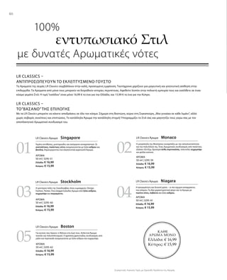 46
03
05
04
0201
ΚΑΘΕ
ΑΡΩΜΑ ΜΟΝΟ
Ελλάδα: € 16,99
Κύπρος: € 15,99
ΑΡΩΜΑ
50 ml | 3295-51
Ελλάδα: € 16,99
Κύπρος: € 15,99
ΑΡΩΜΑ
50 ml | 3295-60
Ελλάδα: € 16,99
Κύπρος: € 15,99
ΑΡΩΜΑ
50 ml | 3295-62
Ελλάδα: € 16,99
Κύπρος: € 15,99
ΑΡΩΜΑ
50 ml | 3295-59
Ελλάδα: € 16,99
Κύπρος: € 15,99
ΑΡΩΜΑ
50 ml | 3295-61
Ελλάδα: € 16,99
Κύπρος: € 15,99
Συγκριτικές Λιανικές Τιμές με Ομοειδή Προϊόντα της Αγοράς
LR Classics –
Αντιπροσωπεύουν το εκλεπτυσμένο Γούστο
Τα Αρώματα της σειράς LR Classics συμβάλλουν στην καλή, προσεγμένη εμφάνιση. Ταυτόχρονα χαρίζουν μια μαγευτική και γοητευτική αίσθηση στην
επιδερμίδα. Τα Αρώματα από μόνα τους μπορούν να διηγηθούν ιστορίες περιπέτειας. Αφεθείτε λοιπόν στην πολυετή εμπειρία τους και εισέλθετε σε έναν
κόσμο γεμάτο Στιλ. Η τιμή“εισόδου”είναι μόνο 16,99 € το ένα για την Ελλάδα, και 15,99 € το ένα για την Κύπρο.
LR Classics –
Το”Βάσανο”της Επιλογής
Με τα LR Classics μπορείτε να κάνετε αποδράσεις σε όλο τον κόσμο. Σήμερα στη Βοστώνη, αύριο στη Σιγκαπούρη.„Μια γυναίκα σε κάθε λιμάνι“, αλλά
χωρίς σοβαρές συνέπειες και επιπτώσεις. Το κατάλληλο Άρωμα την κατάλληλη στιγμή! Υπογραμμίζει το Στιλ σας και μαγνητίζει τους γύρω σας με τον
αποπλανητικό Αρωματικό συνδυασμό του.
	 100%
εντυπωσιακό Στιλ
με δυνατές Αρωματικές νότες
LR Classics Άρωμα  Singapore
Γεμάτο αντιθέσεις, μυστηριώδες και ασύγκριτα συναρπαστικό. Οι
ανατολίτικες, πικάντικες νότες αναμειγνύονται με ξύλο κέδρου και
βανίλια, δημιουργώντας ένα σαγηνευτικά αρρενωπό Άρωμα.
LR Classics Άρωμα  Monaco
Η μητρόπολη της Μεσογείου συναρπάζει με την αποκλειστικότητα
και την πολυτέλειά της. Ένας Αρωματικός συνδυασμός από πικάντικο,
εξαίσιο τζίντζερ, δροσερά άνθη πορτοκαλιάς, πολυτελές κεχριμπάρι
και φύλλα καπνού.
LR Classics Άρωμα  Stockholm
Η μοντέρνα πόλη της Σκανδιναβίας όπου κυριαρχούν: Design,
Fashion, Parties. Ένα ελαφρά ξυλώδες Άρωμα από ξύλο κέδρου,
κεχριμπάρι και περγαμόντο.
LR Classics Άρωμα  Niagara
Η ασυγκράτητη και δυνατή φύση – οι πιο ισχυροί καταρράκτες
του κόσμου. Τα ίδια χαρακτηριστικά φέρει και το Άρωμα με
marine νότες, λεβάντα και ξύλο κέδρου.
LR Classics Άρωμα  Boston
Για αυτούς που ξέρουν τι θέλουν στη ζωή τους. Απλά ένα Άρωμα
ποικίλο και πολυπολιτισμικό. Ο φρέσκος,φρουτώδης συνδυασμός από
μήλο και πορτοκάλι αναμειγνύεται με ξύλο κέδρου και κεχριμπάρι.
 