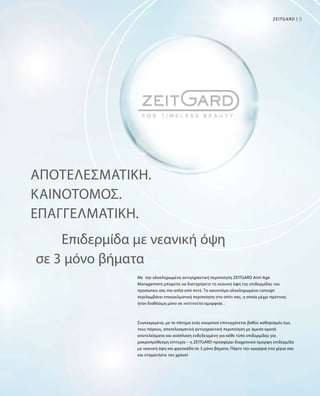 5Zeitgard |
Αποτελεσματική.
Καινοτόμος.
Επαγγελματική.
Με την ολοκληρωμένη αντιγηραντική περιποίηση ZEITGARD Anti-Age
Management μπορείτε να διατηρήσετε τη νεανική όψη της επιδερμίδας του
προσώπου σας πιο απλά από ποτέ. Το καινοτόμο ολοκληρωμένο concept
περιλαμβάνει επαγγελματική περιποίηση στο σπίτι σας, η οποία μέχρι πρότινος
ήταν διαθέσιμη μόνο σε ινστιτούτα ομορφιάς .
Συγκεκριμένα, με το πάτημα ενός κουμπιού επιτυγχάνεται βαθύς καθαρισμός έως
τους πόρους, αποτελεσματική αντιγηραντική περιποίηση με άμεσα ορατά
αποτελέσματα και ανάπλαση ενδεδειγμένη για κάθε τύπο επιδερμίδας για
μακροπρόθεσμη επιτυχία – η ZEITGARD προσφέρει διαχρονικά όμορφη επιδερμίδα
με νεανική όψη και φρεσκάδα σε 3 μόνο βήματα. Πάρτε την ομορφιά στα χέρια σας
και σταματήστε τον χρόνο!
Επιδερμίδα με νεανική όψη
σε 3 μόνο βήματα
 