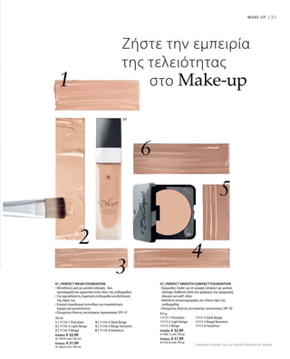 55MAKE-UP |
30 ml
1 | 11116-1 Porcelain	 4 | 11116-4 Dark Beige
2 | 11116-2 Light Beige	 5 | 11116-5 Beige Noisette
3 | 11116-3 Beige 	 6 | 11116-6 Hazelnut
Ελλάδα: € 32,99
(€ 109,97 ανά 100 ml)
Κύπρος: € 31,99
(€ 106,63 ανά 100 ml)
8,5 g
11117-1 Porcelain	 11117-4 Dark Beige
11117-2 Light Beige	 11117-5 Beige Noisette
11117-3 Beige 	 11117-6 Hazelnut
Ελλάδα: € 32,99
(€ 388,12 ανά 100 g)
Κύπρος: € 31,99
(€ 376,35 ανά 100 g)
Συγκριτικές Λιανικές Τιμές με Ομοειδή Προϊόντα της Αγοράς
Ζήστε την εμπειρία
της τελειότητας
στο Make-up
	
	
01 | PERFECT WEAR FOUNDATION
• Μεταξένια υφή με μεσαία κάλυψη, που
προσαρμόζεται αρμονικά στον τόνο της επιδερμίδας
• Για αψεγάδιαστη, λαμπερή επιδερμίδα και βελτίωση
της όψης της
• Ενεργό σύμπλεγμα πεπτιδίων για περισσότερη
λάμψη και φωτεινότητα
• Ελεγμένος δείκτης αντηλιακής προστασίας SPF 37
01 | PERFECT SMOOTH COMPACT FOUNDATION
• Κρεμώδες make-up σε μορφή compact με μεσαία
κάλυψη. Καθιστά απλή και γρήγορη την εφαρμογή,
ιδανικό για καθ‘ οδόν
• Καλύπτει ανομοιομορφίες για τέλεια όψη της
επιδερμίδας 	
• Ελεγμένος δείκτης αντηλιακής προστασίας SPF 30
 