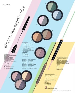 58 | MAKE-UP
01 | 10420-1 	 Mint ’n’Pine Green
02 | 10420-3 	 Sky ’n’Water
03 | 10420-4 	 Rose ’n’Grey
04 | 10420-6 	 Taupe ’n’Bronze
05 | 10420-7 	 Cashmere ’n’Copper
06 | 10420-8 	 Mauve ’n’Plum
07 | 10420-9 	 Gold ’n’Bronze
08 | 10420-10 	 Vintage Rose ’n’Grape
		 10005-1 Absolute Black
		 10005-2 Dark Brown
2,5 ml
Ελλάδα: € 9,99
Κύπρος: € 9,99
		 10006-1 Cashmere Creme
		 10006-2 Cashmere Brown
4,9 g  1,3 g
Ελλάδα: € 10,99
Κύπρος: € 10,99
10004
2 x 4,6 g
Ελλάδα: € 10,99
Κύπρος: € 10,99
2 x 1,25 g
Ελλάδα: € 10,99
Κύπρος: € 10,99
Συγκριτικές Λιανικές Τιμές με Ομοειδή Προϊόντα της Αγοράς
Βλέμμα...πουαιχμαλωτίζει!
ΥΓΡΟ EYELINER
• Έντονο και καλυπτικό χρωματικό
αποτέλεσμα
• Δημιουργεί ακριβείς και
ομοιόμορφες γραμμές
• Στεγνώνει εύκολα και είναι
μακράς διάρκειας
• Ανακινήστε πριν από τη χρήση
ΔΙΠΛΟ ΜΟΛΥΒΙ ΦΡΥΔΙΩΝ
• Τονίζει τα φρύδια με φυσικό τρόπο
• Λεπτή μύτη: Για διαμόρφωση του
σχήματος
• Χοντρή μύτη: Για γέμισμα
Συμβουλή: Ιδανικό και ως σκιά
ματιών!
ΜΟΛΥΒΙ ΜΑΤΙΩΝ ΓΙΑ ΛΑΜΨΗ
• 2 άκρες για την ημέρα και τη
νύχτα
• Απαλό ροζέ για την ημέρα
• Λαμπερό λευκό για το βράδυ
• Μεγαλώνει το μάτι οπτικά
• Περάστε το μολύβι στο τόξο των
φρυδιών
ΣΚΙΑ ΜΑΤΙΩΝ
• Διπλή δύναμη χρωμάτων για
μοναδικό βλέμμα
• Λαμπερά χρώματα
• Πούδρινη, απαλή σύνθεση με
ιριδίζοντα στοιχεία που
αντανακλούν στο φως
• Με καθαρά μεταλλικά στοιχεία
και Phycocorail®
• Χωρίς τάλκη
 