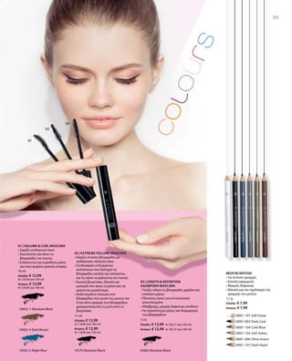 59
10002-1 Absolute Black
10002-4 Dark Brown
10002-5 Night Blue
	 	 10001-101 Soft Snow
		 10001-002 Dark Coal
		 10001-104 Cold Blue
		 10001-105 Soft Ashes
		 10001-006 Olive Green
		 10001-107 Dark Hazel
10266 Absolute Black10179 Absolute Black
10 ml
Ελλάδα: € 12,99
(€ 129,90 ανά 100 ml)
Κύπρος: € 12,99
(€ 129,90 ανά 100 ml)
11 ml
Ελλάδα: € 12,99
(€ 118,09 ανά 100 ml)
Κύπρος: € 12,99
(€ 118,09 ανά 100 ml)
7 ml
Ελλάδα: € 12,99 (€ 185,57 ανά 100 ml)
Κύπρος: € 12,99 (€ 185,57 ανά 100 ml)
1,1 g
Ελλάδα: € 7,99
Κύπρος: € 7,99
01 | VOLUME  CURL MASCARA
• Χαρίζει εκπληκτικό όγκο
• Ζωντανεύει και κάνει τις
βλεφαρίδες πιο πυκνές
• Ενδείκνυται για ευαίσθητα μάτια
και όσες φοράνε φακούς επαφής
02 | Extreme Volume Mascara
• Χαρίζει έντονες βλεφαρίδες με
αισθησιακό, πλούσιο όγκο
• Συνδυασμός επιλεγμένων
συστατικών που διατηρεί τις
βλεφαρίδες απαλές και ευλύγιστες
και τις κάνει να φαίνονται πιο πυκνές
• Κωνικό βουρτσάκι, ιδανικό για
μακιγιάζ που κάνει τα μάτια σας να
φαίνονται μεγαλύτερα
• Απλά περάστε mascara στις
βλεφαρίδες στη γωνία του ματιού και
στην κάτω γραμμή των βλεφαρίδων
χρησιμοποιώντας τη μύτη από το
βουρτσάκι
03 | LENGTH  DEFINITION
ΑΔΙΑΒΡΟΧΗ MASCARA
• Τονίζει τέλεια τις βλεφαρίδες χαρίζοντας
επιπλέον μήκος
• Πλούσιος όγκος για εντυπωσιακά
αποτελέσματα
• Αδιάβροχη, μακράς διάρκειας σύνθεση
• Για περισσότερο μήκος και διαχωρισμό
των βλεφαρίδων
ΜΟΛΥΒΙ ΜΑΤΙΩΝ
• Για έντονες γραμμές
• Εύκολη εφαρμογή
• Μακράς διάρκειας
• Ιδανικό για τον σχεδιασμό της
γραμμής του ματιού
 