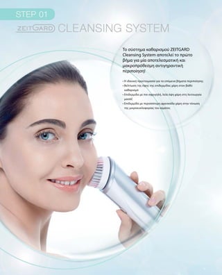 Το σύστημα καθαρισμού ZEITGARD
Cleansing System αποτελεί το πρώτο
βήμα για μία αποτελεσματική και
μακροπρόθεσμη αντιγηραντική
περιποίηση!
• Η ιδανική προετοιμασία για τα επόμενα βήματα περιποίησης
• Βελτίωση της όψης της επιδερμίδας χάρη στον βαθύ
καθαρισμό	
• Επιδερμίδα με πιο σφριγηλή, λεία όψη χάρη στη λειτουργία
μασάζ
• Επιδερμίδα με περισσότερη φρεσκάδα χάρη στην τόνωση
της μικροκυκλοφορίας του αίματος
 