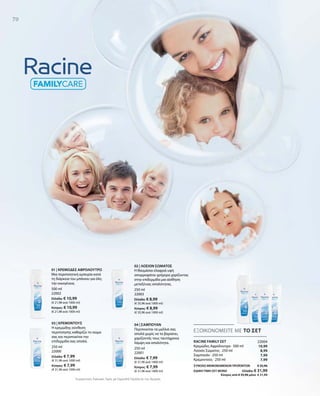 70
500 ml
22002
Ελλάδα: € 10,99
(€ 21,98 ανά 1000 ml)
Κύπρος: € 10,99
(€ 21,98 ανά 1000 ml)
250 ml
22000
Ελλάδα: € 7,99
(€ 31,96 ανά 1000 ml)
Κύπρος: € 7,99
(€ 31,96 ανά 1000 ml)
250 ml
22001
Ελλάδα: € 7,99
(€ 31,96 ανά 1000 ml)
Κύπρος: € 7,99
(€ 31,96 ανά 1000 ml)
250 ml
22003
Ελλάδα: € 8,99
(€ 35,96 ανά 1000 ml)
Κύπρος: € 8,99
(€ 35,96 ανά 1000 ml)
22004
10,99
8,99
7,99
7,99
ΣΥΝΟΛΟ ΜΕΜΟΝΩΜΕΝΩΝ ΠΡΟΪΟΝΤΩΝ € 35,96
ΕΙΔΙΚΗ ΤΙΜΗ ΣΕΤ ΜΟΝΟ  Ελλάδα: € 31,99
 Κύπρος από € 35,96 μόνο € 31,99
Συγκριτικές Λιανικές Τιμές με Ομοειδή Προϊόντα της Αγοράς
ΕΞΟΙΚΟΝΟΜΕΙΤΕ ΜΕ ΤΟ ΣΕΤ
RACINE FAMILY ΣΕΤ
Κρεμώδες Αφρόλουτρο · 500 ml
Λοσιόν Σώματος · 250 ml
Σαμπουάν · 250 ml
Κρεμοντούς · 250 ml
01 | ΚΡΕΜΩΔΕΣ ΑΦΡΟΛΟΥΤΡΟ
Μια περιποιητική εμπειρία κατά
τη διάρκεια του μπάνιου για όλη
την οικογένεια.
03 | ΚΡΕΜΟΝΤΟΥΣ
Η κρεμώδης σύνθεση
περιποίησης καθαρίζει το σώμα
σας και περιποιείται την
επιδερμίδα σας απαλά.
02 | ΛΟΣΙΟΝ ΣΩΜΑΤΟΣ
Η θαυμάσια ελαφριά υφή
απορροφάται γρήγορα χαρίζοντας
στην επιδερμίδα μια αίσθηση
μεταξένιας απαλότητας.
04 | ΣΑΜΠΟΥΑΝ
Περιποιείται τα μαλλιά σας
απαλά χωρίς να τα βαραίνει,
χαρίζοντάς τους ταυτόχρονα
λάμψη και απαλότητα.
 