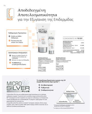 74
Αποδεδειγμένη
Αποτελεσματικότητα
για την Εξυγίανση της Επιδερμίδας
ΕΞΟΙΚΟΝΟΜΕΙΤΕ ΜΕ ΤΟ ΣΕΤ
Καθαρισμός Προσώπου:
Απαλός και Βαθύς
Καθαρισμός
Το σαλικυλικό οξύ
ανοίγει τους πόρους
ΠΕΡΙΠΟΙΗΣΗ ΠΡΟΣΩΠΟΥ:
Μειώνει τα μαύρα στίγματα, τα
σπυράκια και τις ατέλειες της
επιδερμίδας
Το Defensil έχει
αντιφλεγμονώδη δράση
Βελτιώνει την όψη της Επιδερμίδας
Το σύμπλεγμα δραστικών ουσιών της LR
σειράς Microsilver δρα τριπλά *:
Αντιβακτηριακά
Καθαρό Ασήμι
Δεξπανθενόλη
Ενώσεις
Ψευδάργυρου
Σταθεροποιητικά
Ρυθμιστικά
Το MicroSilver Plus είναι μια αντιβακτηριακή σειρά περιποίησης για τις ιδιαίτερα
ερεθισμένες περιοχές. Το μυστικό είναι το μοναδικό ενεργό συστατικό Microsilver
BG™. Εμπεριέχεται σε όλα τα προϊόντα της σειράς σε συνδυασμό με τις διαφορετικές
ενώσεις ψευδάργυρου και τη Δεξπανθενόλη. Το ασημένιο- γκρίζο χρώμα του είναι
χαρακτηριστικό της ποιότητάς του.
Η σειρά Microsilver Plus καλύπτει συνολικά 7 κατηγορίες: πρόσωπο, δόντια, σώμα,
μασχάλες, χέρια, πόδια και μαλλιά. Κάθε προϊόν περιέχει επιπλέον συστατικά, που το
καθιστούν μοναδικά αποτελεσματικό.
* Επιστημονικά Αποδεδειγμένο από διάφορες μελέτες
(μεταξύ άλλων SGS INSTITUT FRESENIUS)
** με εξαίρεση την Οδοντότσιχλα MICROSILVER PLUS
150 ml
25000
Ελλάδα: € 19,99
(€ 13,33 ανά 100 ml)
Κύπρος: € 19,99
(€ 13,33 ανά 100 ml)
50 ml
25001
Ελλάδα: € 21,99
(€ 43,98 ανά 100 ml)
Κύπρος: € 21,99
(€ 43,98 ανά 100 ml)
MICROSILVER PLUS
ΚΑΘΑΡΙΣΤΙΚΟ ΠΡΟΣΩΠΟΥ
Καθαρίστε το πρόσωπό σας πρωί
και βράδυ με το αντιβακτηριακό
Καθαριστικό Προσώπου.
MICROSILVER PLUS
ΚΡΕΜΑ ΠΡΟΣΩΠΟΥ
Απλώστε στο πρόσωπο μετά από
το Καθαριστικό Προσώπου.
25004
€ 19,99
€ 21,99
ΣΥΝΟΛΟ ΜΕΜΟΝΩΜΕΝΩΝ ΠΡΟΪΟΝΤΩΝ € 41,98
ΕΙΔΙΚΗ ΤΙΜΗ ΣΕΤ ΜΟΝΟ  Ελλάδα: € 37,99
 Κύπρος από € 41,98 μόνο € 37,99
MICROSILVER PLUS
ΣΕΤ ΠΡΟΣΩΠΟΥ
MICROSILVER PLUS
Καθαριστικό Προσώπου · 150 ml
MICROSILVER PLUS
Κρέμα Προσώπου · 50 ml
 