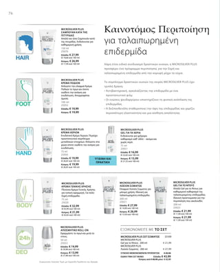 76
150 ml
25070
Ελλάδα: € 27,99
(€ 18,66 ανά 100 ml)
Κύπρος: € 26,99
(€ 17,99 ανά 100 ml)
100 ml
25052
Ελλάδα: € 19,99
Κύπρος: € 19,99
75 ml
25050
Ελλάδα: € 19,99
(€ 26,65 ανά 100 ml)
Κύπρος: € 19,99
(€ 26,65 ανά 100 ml)
75 ml
25051
Ελλάδα: € 16,99
(€ 22,65 ανά 100 ml)
Κύπρος: € 15,99
(€ 21,32 ανά 100 ml)
75 ml
25020
Ελλάδα: € 32,99
(€ 43,99 ανά 100 ml)
Κύπρος: € 31,99
(€ 42,65 ανά 100 ml)
200 ml
25021
Ελλάδα: € 27,99
(€ 14,00 ανά 100 ml)
Κύπρος: € 26,99
(€ 13,50 ανά 100 ml)
200 ml
25023
Ελλάδα: € 21,99
(€ 11,00 ανά 100 ml)
Κύπρος: € 21,99
(€ 11,00 ανά 100 ml)
50 ml
25022
Ελλάδα: € 14,99
(€ 29,98 ανά 100 ml)
Κύπρος: € 13,99
(€ 27,98 ανά 100 ml)
25109
€ 21,99
€ 27,99
ΣΥΝΟΛΟ ΜΕΜΟΝΩΜΕΝΩΝ ΠΡΟΪΟΝΤΩΝ € 49,98
ΕΙΔΙΚΗ ΤΙΜΗ ΣΕΤ ΜΟΝΟ  Ελλάδα: € 43,99
 Κύπρος από € 48,98 μόνο € 42,99
Συγκριτικές Λιανικές Τιμές με Ομοειδή Προϊόντα της Αγοράς
ΕΞΟΙΚΟΝΟΜΕΙΤΕ ΜΕ ΤΟ ΣΕΤ
Καινοτόμος Περιποίηση
για ταλαιπωρημένη
επιδερμίδα
Χάρη στον ειδικό συνδυασμό δραστικών ουσιών, η MICROSILVER PLUS
προσφέρει ένα πρόγραμμα περιποίησης για την ξηρή και
ταλαιπωρημένη επιδερμίδα από την κορυφή μέχρι τα νύχια.
Το σύμπλεγμα δραστικών ουσιών της σειράς MICROSILVER PLUS έχει
τριπλή δράση:
• Αντιβακτηριακή, αγκαλιάζοντας την επιδερμίδα με ένα
προστατευτικό φιλμ
• Οι ενώσεις ψευδαργύρου υποστηρίζουν τη φυσική ανάπλαση της
επιδερμίδας
• Η δεξπανθενόλη σταθεροποιεί την όψη της επιδερμίδας και χαρίζει
περισσότερη ελαστικότητα και μια αίσθηση απαλότητας
MICROSILVER PLUS
ΣΑΜΠΟΥΑΝ ΚΑΤΑ ΤΗΣ
ΠΙΤΥΡΙΔΑΣ
Απαλό και ήπιο Σαμπουάν κατά
της πιτυρίδας. Ενδείκνυται για
καθημερινή χρήση.
MICROSILVER PLUS
ΚΡΕΜΑ ΠΟΔΙΩΝ
Απλώστε την ελαφριά Κρέμα
Ποδιών το πρωί και όποτε
νιώθετε την ανάγκη για
ενυδάτωση. Απορροφάται
άμεσα.
ΥΓΙΕΙΝΗ ΚΑΙ
ΠΡΑΚΤΙΚΗ
MICROSILVER PLUS
ΚΡΕΜΑ ΧΕΡΙΩΝ
Ενυδατική Κρέμα Χεριών. Περιέχει
προστατευτικό σύμπλεγμα
μεταλλικών στοιχείων. Απλώστε στα
χέρια όποτε νιώθετε την ανάγκη για
ενυδάτωση.
MICROSILVER PLUS
GEL ΓΙΑ ΤΑ ΧΕΡΙΑ
Ενδείκνυται για γρήγορο
καθαρισμό καθ‘ οδόν – ακόμα και
χωρίς νερό.
MICROSILVER PLUS
ΚΡΕΜΑ ΓΕΝΙΚΗΣ ΧΡΗΣΗΣ
Πλούσια Κρέμα Γενικής Χρήσης
για τοπική εφαρμογή. Για πολύ
ξηρή επιδερμίδα.
MICROSILVER PLUS
ΛΟΣΙΟΝ ΣΩΜΑΤΟΣ
Ελαφριά Λοσιόν Σώματος για
μόνιμη χρήση. Ιδανική για
ταλαιπωρημένη επιδερμίδα.
MICROSILVER PLUS
GEL ΓΙΑ ΤΟ ΝΤΟΥΣ
Απαλό Gel για το Ντους για
καθημερινό καθαρισμό της
ταλαιπωρημένης επιδερμίδας.
Ιδανική προετοιμασία για την
περιποίηση που ακολουθεί.
MICROSILVER PLUS
ΑΠΟΣΜΗΤΙΚΟ ROLL-ON
Εφαρμόστε το πρωί και μετά το
ντους. MICROSILVER PLUS ΣΕΤ ΣΩΜΑΤΟΣ
MICROSILVER PLUS
Gel για το Ντους · 200 ml
MICROSILVER PLUS
Λοσιόν Σώματος · 200 ml
 