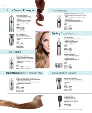 82
300 ml
26040
Ελλάδα: € 14,99
(€ 49,97 ανά 1000 ml)
Κύπρος: € 13,99
(€ 46,63 ανά 1000 ml)
150 ml
26052
Ελλάδα: € 9,99
(€ 6,66 ανά 100 ml)
Κύπρος: € 9,99
(€ 6,66 ανά 100 ml)
150 ml
26051
Ελλάδα: € 10,99 (€ 7,33 ανά 100 ml)
Κύπρος: € 10,99 (€ 7,33 ανά 100 ml)
150 ml
26053
Ελλάδα: € 10,99
(€ 7,33 ανά 100 ml)
Κύπρος: € 10,99
(€ 7,33 ανά 100 ml)
200 ml
26039
Ελλάδα: € 12,99
(€ 6,50 ανά 100 ml)
Κύπρος: € 12,99
(€ 6,50 ανά 100 ml)
150 ml
26037
Ελλάδα: € 10,99
(€ 7,33 ανά 100 ml)
Κύπρος: € 10,99
(€ 7,33 ανά 100 ml)
150 ml
26038
Ελλάδα: € 10,99
(€ 7,33 ανά 100 ml)
Κύπρος: € 10,99
(€ 7,33 ανά 100 ml)
150 ml
26050
Ελλάδα: € 10,99
(€ 7,33 ανά 100 ml)
Κύπρος: € 10,99
(€ 7,33 ανά 100 ml)
4774
Ελλάδα: € 21,99
Κύπρος: € 21,99
Συγκριτικές Λιανικές Τιμές με Ομοειδή Προϊόντα της Αγοράς
...και Λάμψη
Extra Δυνατό Κράτημα
Styling Περιποίησης
Εκθαμβωτική ΛάμψηΠροστασία από τη Θερμότητα
Φρεσκάρισμα
ΣΠΡΕΪ ΦΙΞΑΡΙΣΜΑΤΟΣ
• Σπρέι Φιξαρίσματος για δυνατό
κράτημα και αποτέλεσμα μεγάλης
διάρκειας
• Τα μαλλιά διατηρούν τη φυσική
τους ελαστικότητα, αποκτούν
όγκο και μεταξένια λάμψη
GEL ΧΤΕΝΙΣΜΑΤΟΣ
• Για πολύ δυνατό κράτημα
• Περιποιείται με προβιταμίνη Β5
• Εφαρμόστε σε βρεγμένα ή στεγνά
μαλλιά
ΛΑΚ ΜΑΛΛΙΩΝ ΓΙΑ ΛΑΜΨΗ
• Για πολύ δυνατό κράτημα και λάμψη
• Αφαιρείται εύκολα με το χτένισμα, δεν
κολλάει
• Εφαρμόστε αφού ολοκληρώσετε το
χτένισμά σας
ΣΠΡΕΪ ΦΡΕΣΚΑΡΙΣΜΑΤΟΣ ΓΙΑ ΤΑ ΜΑΛΛΙΑ
• Φρεσκάρει το χτένισμα και τα μαλλιά ανά πάσα
στιγμή
• Προσφέρει κράτημα και φροντίζει τα μαλλιά με
προβιταμίνη Β5
• Χαρίζει άμεσα αίσθηση φρεσκάδας
• Εφαρμόστε στα μαλλιά όποτε επιθυμείτε
STYLING MOUSSE
• Κρεμώδης και περιποιητικός αφρός
για μέτριο κράτημα
• Προσφέρει κράτημα και όγκο
μεγάλης διάρκειας χωρίς να
ξηραίνει τα μαλλιά
ΚΡΕΜΑ ΔΙΑΜΟΡΦΩΣΗΣ
• Ιδανικός συνδυασμός θρεπτικών
ουσιών και συστατικών styling
• Προσφέρει κράτημα
• Ιδανικό για το σωστό styling των
μαλλιών
ΣΠΡΕΪ ΠΡΟΣΤΑΣΙΑΣ ΑΠΟ ΤΗ ΘΕΡΜΟΤΗΤΑ
• Προστατεύει τα μαλλιά από τη θερμότητα (σεσουάρ,
σίδερο μαλλιών, ισιωτικό, κτλ.)
• Το σύμπλεγμα με θαλάσσιο κολλαγόνο (marine) δρα
αναζωογονητικά και ενυδατικά
ΙΣΙΩΤΙΚΟ BALM ΜΑΛΛΙΩΝ
• Ισιώνει και προσφέρει μοναδική λάμψη
• Χαρίζει μεταξένια απαλότητα στα μαλλιά
• Ενυδατώνει
ΕΠΙΠΕΔΗ ΒΟΥΡΤΣΑ
• Με σφαιρικές άκρες που
προστατεύουν την τρίχα
• 13 σειρές συνθετικά δοντάκια
Διαστάσεις: περ. 24,5 cm x 8 cm
 