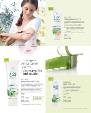 86
100 ml
20003
Ελλάδα: € 16,99
Κύπρος: € 15,99
200 ml
20004
Ελλάδα: € 26,99
(€ 13,50 ανά 100 ml)
Κύπρος: € 25,99
(€ 13,00 ανά 100 ml)
50 ml
20006
Ελλάδα: € 32,99
(€ 65,98 ανά 100 ml)
Κύπρος: € 31,99
(€ 63,98 ανά 100 ml)
*
Συγκριτικές Λιανικές Τιμές με Ομοειδή Προϊόντα της Αγοράς
ALOE VERA
ΘΕΡΜΑΝΤΙΚΗ ΛΟΣΙΟΝ
Απαλή θερμαντική και περιποιητική λοσιόν.
Περιποιείται την επιδερμίδα με φυσικά έλαια.
		Έλαια ευκαλύπτου και Wintergreen
		Με ευεργετική θερμαντική δράση
		Έλαια από κουκούτσι βερίκοκου, Jojoba,
ελιά και σησαμέλαιο περιποιούνται την
επιδερμίδα, χαρίζοντάς της μεταξένια
απαλότητα.
Απλώστε αρκετή ποσότητα κάνοντας μασάζ.
ALOE VERA
ΚΡΕΜΑ DERMAINTENSE
Καινοτόμος Κρέμα για απαιτητικές επιδερμίδες.
Το ενεργό σύμπλεγμα Β12, το οποίο αποτελείται
από τα φυσικά συστατικά Aloe Vera, έλαιο
οινοθήρας, εκχύλισμα οξυακάνθου και
Βιταμίνη Β12 περιποιείται την ξηρή επιδερμίδα
και καταπραΰνει τις κοκκινίλες. Απλώστε
ομοιόμορφα αρκετή ποσότητα από την κρέμα
Dermaintense σε καθαρή επιδερμίδα. Χωρίς
Άρωμα.
ALOE VERA
MSM BODY GEL
Απαλό Gel που απορροφάται άμεσα. Με
εκχύλισμα φραγκοστάφυλου και ιτιάς.
		Iδανικό συμπλήρωμα του Aloe Vera
Freedom για εξωτερική χρήση.
		Απλώστε άφθονο Gel στις καταπονημένες
περιοχές.
45 %
Aloe Vera
20 %
Aloe Vera
Έχει κατατεθεί
Αίτηση για Δίπλωμα
Ευρεσιτεχνίας
60%
Aloe Vera
Η γρήγορη
Αντιμετώπιση
για την	
ταλαιπωρημένη
Επιδερμίδα
* Αριθμός Πρωτοκόλλου: DE 10 2010 030 443.3
Aloe Vera
Έλαιο
Οινοθήρας
Ενεργό Σύμπλεγμα Βιταμίνης Β12
Βιταμίνη
Β12
Εκχύλισμα
Οξυακάνθου
+
 