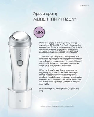 9Zeitgard |
Άμεσα ορατή
ΜΕΙΩΣΗ ΤΩΝ ΡΥΤΙΔΩΝ*
Με τακτική χρήση, η συσκευή αντιγηραντικής
περιποίησης ZEITGARD 2 Anti-Age Device μπορεί να
συμβάλλει αισθητά στη μείωση των ρυτίδων. Το 80 %
των γυναικών που τη χρησιμοποιεί επιβεβαιώνει
μάλιστα δράση με άμεσα ορατά αποτελέσματα*!
Σε συνδυασμό με τα προϊόντα αντιγήρανσης που
είναι ειδικά σχεδιασμένα για διαφορετικές απαιτήσεις
της επιδερμίδας , όπως π.χ. το ενυδατικό Gel-Κρέμα ή
η Κρέμα-Gel Ανάπλασης, επιτυγχάνεται άμεση και
στοχευμένη αντιγηραντική περιποίηση.
Μέσω της θερμικής τεχνολογίας θέρμανσης και
ψύχρανσης της συσκευής ZEITGARD 2 Anti-Age
Device, τα δραστικά συστατικά αντιγήρανσης
διεισδύουν στα βαθύτερα στρώματα της επιδερμίδας
και δρουν αποτελεσματικότερα. Με τον τρόπο αυτό,
απελευθερώνουν την πλήρη δράση τους από μέσα
προς τα έξω.
Για πρόσωπο με πιο νεανική και αναζωογονημένη
όψη.
* Μελέτη του Dermatest σε 40 συμμετέχοντες τον Ιούλιο  τον Αύγουστο του 2015
ΝΕΟ
 