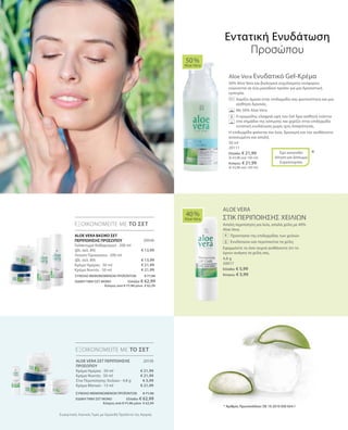 50 ml
20111
Ελλάδα: € 21,99
(€ 43,98 ανά 100 ml)
Κύπρος: € 21,99
(€ 43,98 ανά 100 ml)
20046
€ 13,99
€ 13,99
€ 21,99
€ 21,99
4,8 g
20017
Ελλάδα: € 5,99
Κύπρος: € 5,99
20130
€ 21,99
€ 21,99
€ 5,99
€ 21,99
ΣΥΝΟΛΟ ΜΕΜΟΝΩΜΕΝΩΝ ΠΡΟΪΟΝΤΩΝ € 71,96
ΕΙΔΙΚΗ ΤΙΜΗ ΣΕΤ ΜΟΝΟ  Ελλάδα: € 62,99
 Κύπρος από € 71,96 μόνο € 62,99
ΣΥΝΟΛΟ ΜΕΜΟΝΩΜΕΝΩΝ ΠΡΟΪΟΝΤΩΝ € 71,96
ΕΙΔΙΚΗ ΤΙΜΗ ΣΕΤ ΜΟΝΟ  Ελλάδα: € 62,99
 Κύπρος από € 71,96 μόνο € 62,99
Συγκριτικές Λιανικές Τιμές με Ομοειδή Προϊόντα της Αγοράς
Aloe Vera Ενυδατικό Gel-Κρέμα
50% Aloe Vera και βιολογικά εκχυλίσματα νούφαρου
ενώνονται σε ένα μοναδικό προϊόν για μια δροσιστική
εμπειρία.
		Χαρίζει άμεσα στην επιδερμίδα σας φωτεινότητα και μια
αίσθηση δροσιάς.
		 Με 50% Aloe Vera.
		Η κρεμώδης ελαφριά υφή του Gel δρα αισθητά ενάντια
στα σημάδια της κόπωσης και χαρίζει στην επιδερμίδα
εντατική ενυδάτωση χωρίς ίχνη λιπαρότητας.
Η επιδερμίδα φαίνεται πιο λεία, δροσερή και την αισθάνεστε
ανανεωμένη και απαλή.
ALOE VERA
ΣΤΙΚ ΠΕΡΙΠΟΙΗΣΗΣ ΧΕΙΛΙΩΝ
Απαλή περιποίηση για λεία, απαλά χείλη με 40%
Aloe Vera.
		 Προστασία της επιδερμίδας των χειλιών
		 Ενυδατώνει και περιποιείται τα χείλη
Εφαρμόστε το όσο συχνά αισθάνεστε ότι το
έχουν ανάγκη τα χείλη σας.
50 %
Aloe Vera
40 %
Aloe Vera
ΕΞΟΙΚΟΝΟΜΕΙΤΕ ΜΕ ΤΟ ΣΕΤ
ΕΞΟΙΚΟΝΟΜΕΙΤΕ ΜΕ ΤΟ ΣΕΤ
*Έχει κατατεθεί
Αίτηση για Δίπλωμα
Ευρεσιτεχνίας
Εντατική Ενυδάτωση
Προσώπου
+ALOE VERA ΒΑΣΙΚΟ ΣΕΤ
ΠΕΡΙΠΟΙΗΣΗΣ ΠΡΟΣΩΠΟΥ
Γαλάκτωμα Καθαρισμού · 200 ml
(βλ. σελ. 89)
Λοσιόν Προσώπου · 200 ml
(βλ. σελ. 89)
Κρέμα Ημέρας · 50 ml
Κρέμα Νυκτός · 50 ml
* Αριθμός Πρωτοκόλλου: DE 10 2010 030 654.1
ALOE VERA ΣΕΤ ΠΕΡΙΠΟΙΗΣΗΣ
ΠΡΟΣΩΠΟΥ
Κρέμα Ημέρας · 50 ml
Κρέμα Νυκτός · 50 ml
Στικ Περιποίησης Χειλιών · 4,8 g
Κρέμα Ματιών · 15 ml
 